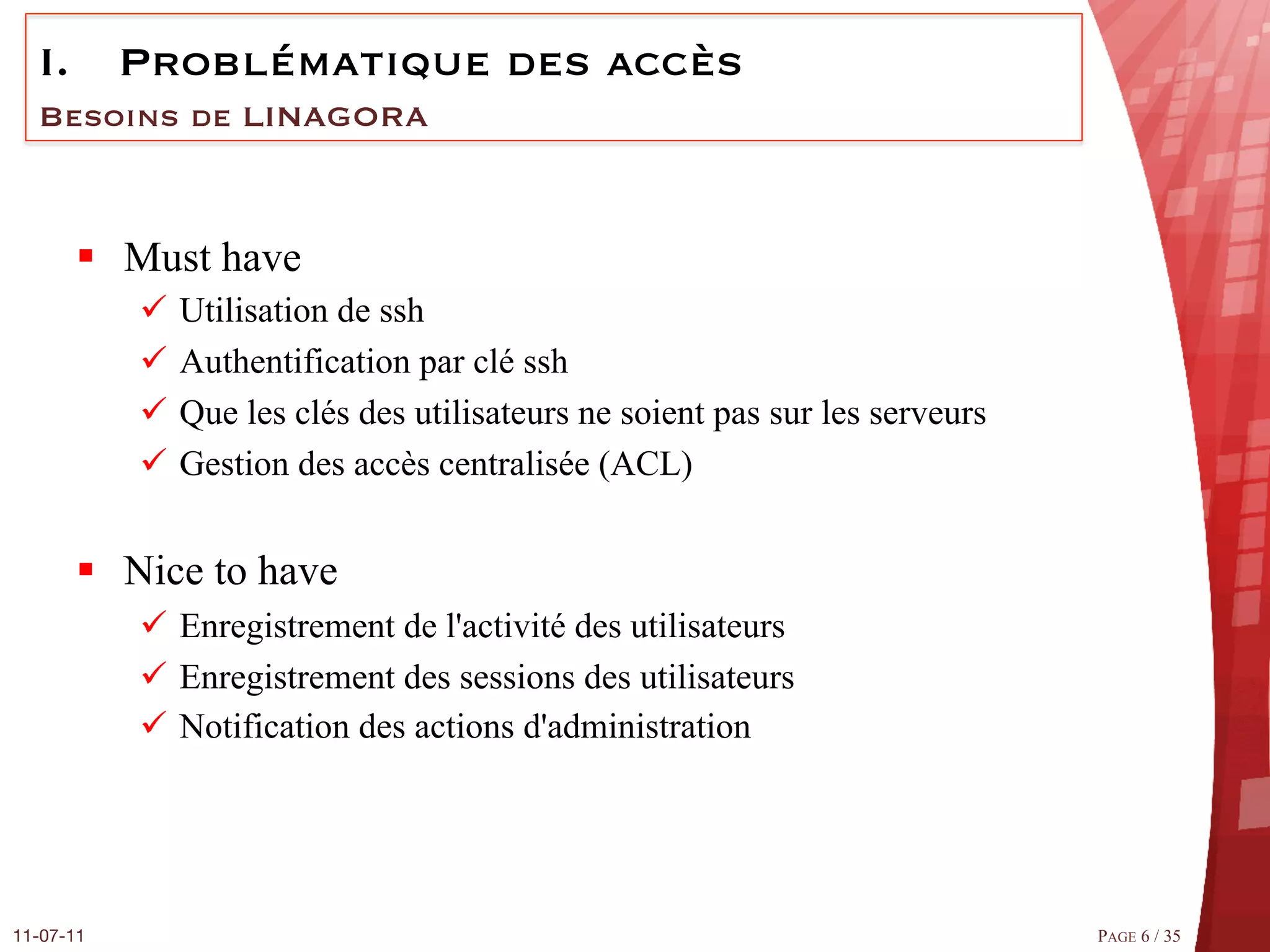 I.  Problématique des accès
  Besoins de LINAGORA



       §  Must have
            ü  Utilisation de ssh
            ü  Authentification par clé ssh
            ü  Que les clés des utilisateurs ne soient pas sur les serveurs
            ü  Gestion des accès centralisée (ACL)


       §  Nice to have
            ü  Enregistrement de l'activité des utilisateurs
            ü  Enregistrement des sessions des utilisateurs
            ü  Notification des actions d'administration




11-07-11
                                                                      PAGE 6 / 35
 