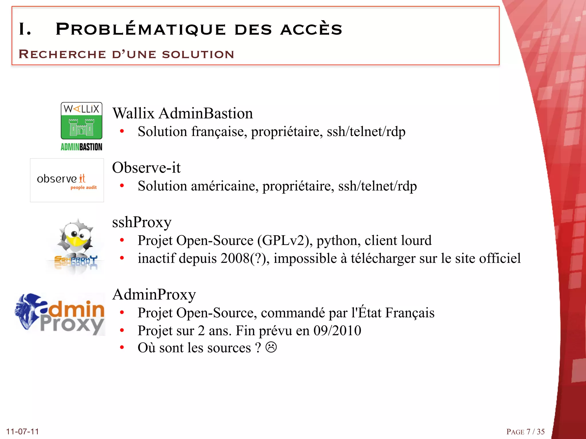 I.  Problématique des accès
  Recherche d’une solution


            q  Wallix AdminBastion
                •  Solution française, propriétaire, ssh/telnet/rdp

            q  Observe-it
                •  Solution américaine, propriétaire, ssh/telnet/rdp

            q  sshProxy
                •  Projet Open-Source (GPLv2), python, client lourd
                •  inactif depuis 2008(?), impossible à télécharger sur le site officiel

            q  AdminProxy
                •  Projet Open-Source, commandé par l'État Français
                •  Projet sur 2 ans. Fin prévu en 09/2010
                •  Où sont les sources ? L




11-07-11
                                                                            PAGE 7 / 35
 