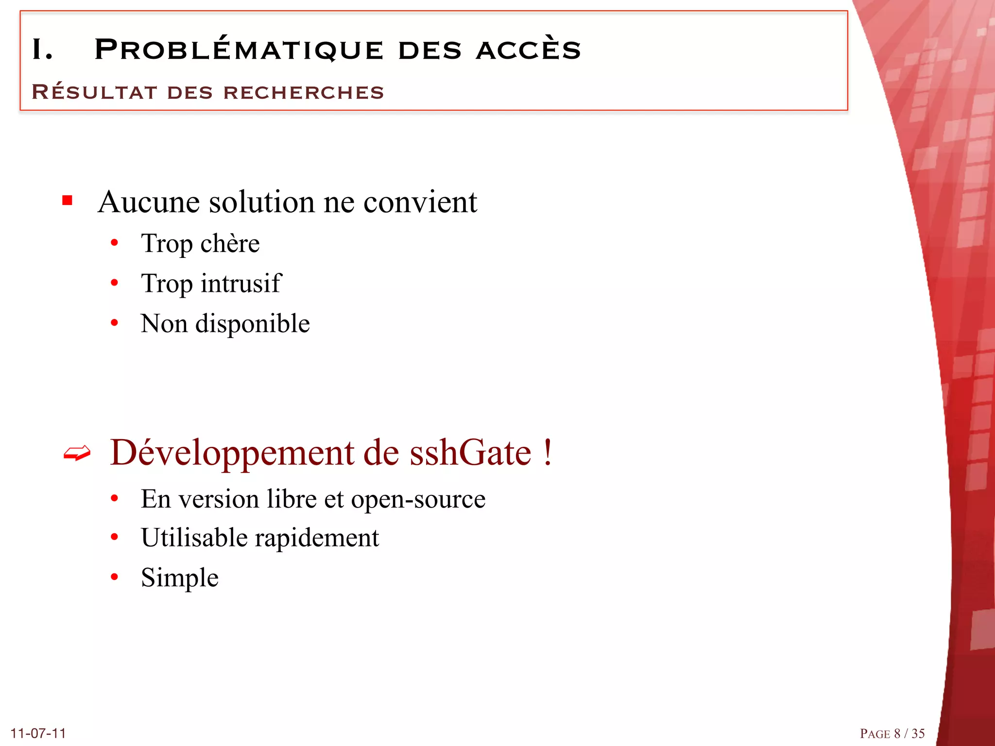 I.  Problématique des accès
  Résultat des recherches



       §  Aucune solution ne convient
            •  Trop chère
            •  Trop intrusif
            •  Non disponible



       ➫  Développement de sshGate !
            •  En version libre et open-source
            •  Utilisable rapidement
            •  Simple




11-07-11
                                        PAGE 8 / 35
 