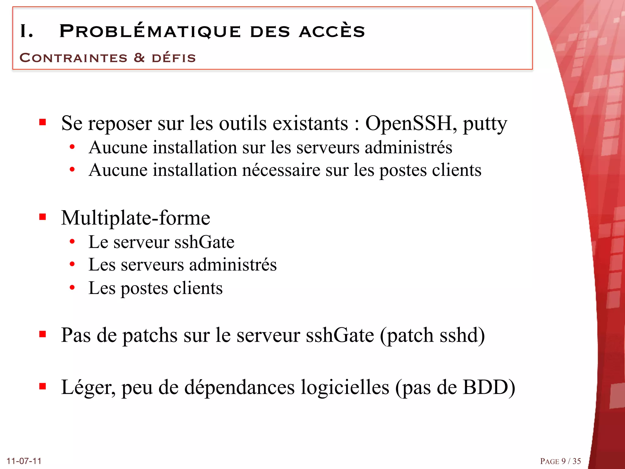 I.  Problématique des accès
  Contraintes & déﬁs


       §  Se reposer sur les outils existants : OpenSSH, putty
            •  Aucune installation sur les serveurs administrés
            •  Aucune installation nécessaire sur les postes clients

       §  Multiplate-forme
            •  Le serveur sshGate
            •  Les serveurs administrés
            •  Les postes clients

       §  Pas de patchs sur le serveur sshGate (patch sshd)

       §  Léger, peu de dépendances logicielles (pas de BDD)


11-07-11
                                                              PAGE 9 / 35
 