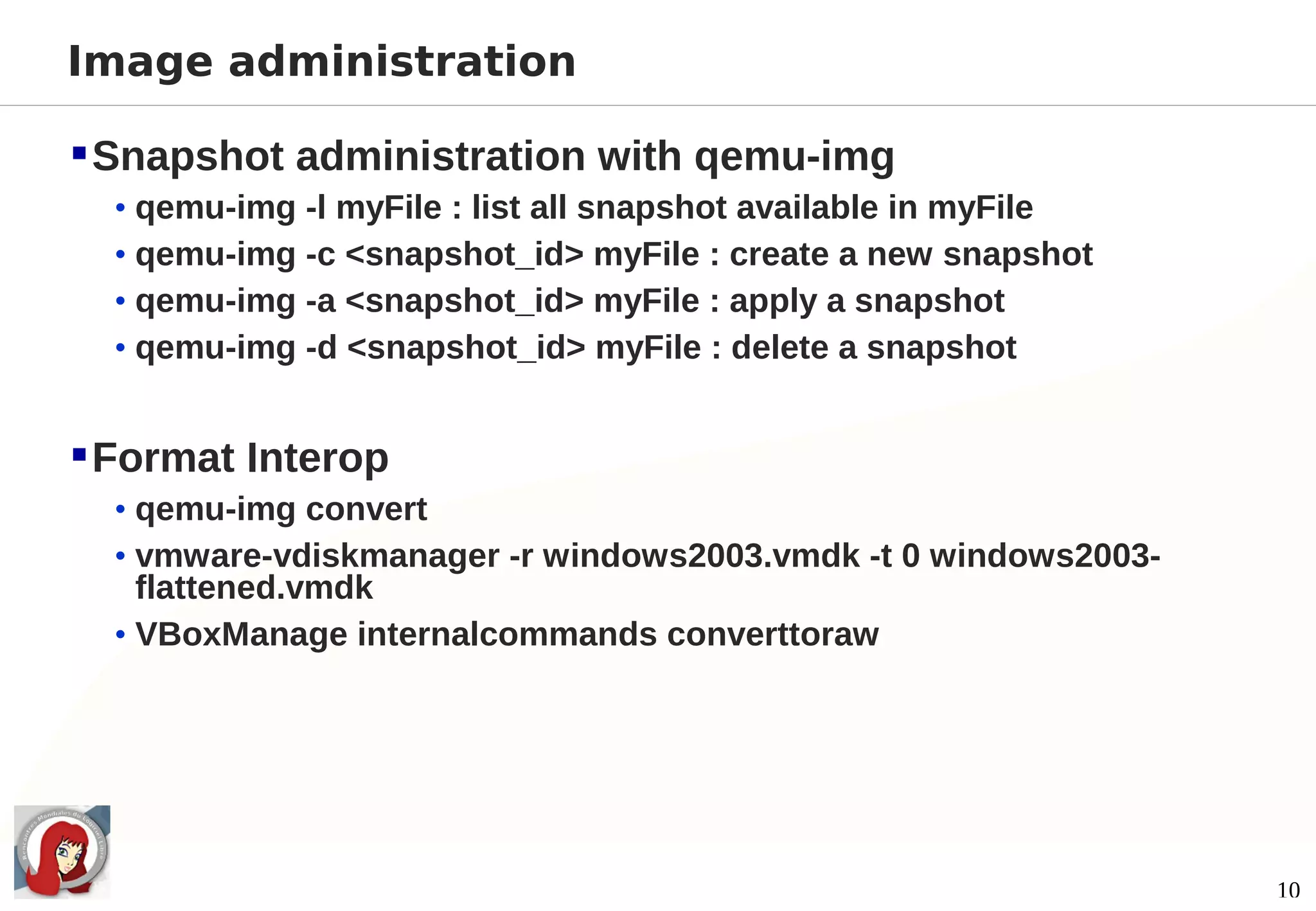 Image administration

 Snapshot administration with qemu-img
  • qemu-img -l myFile : list all snapshot available in myFile
  • qemu-img -c <snapshot_id> myFile : create a new snapshot
  • qemu-img -a <snapshot_id> myFile : apply a snapshot
  • qemu-img -d <snapshot_id> myFile : delete a snapshot


 Format Interop
  • qemu-img convert
  • vmware-vdiskmanager -r windows2003.vmdk -t 0 windows2003-
    flattened.vmdk
  • VBoxManage internalcommands converttoraw




                                                                 10
 