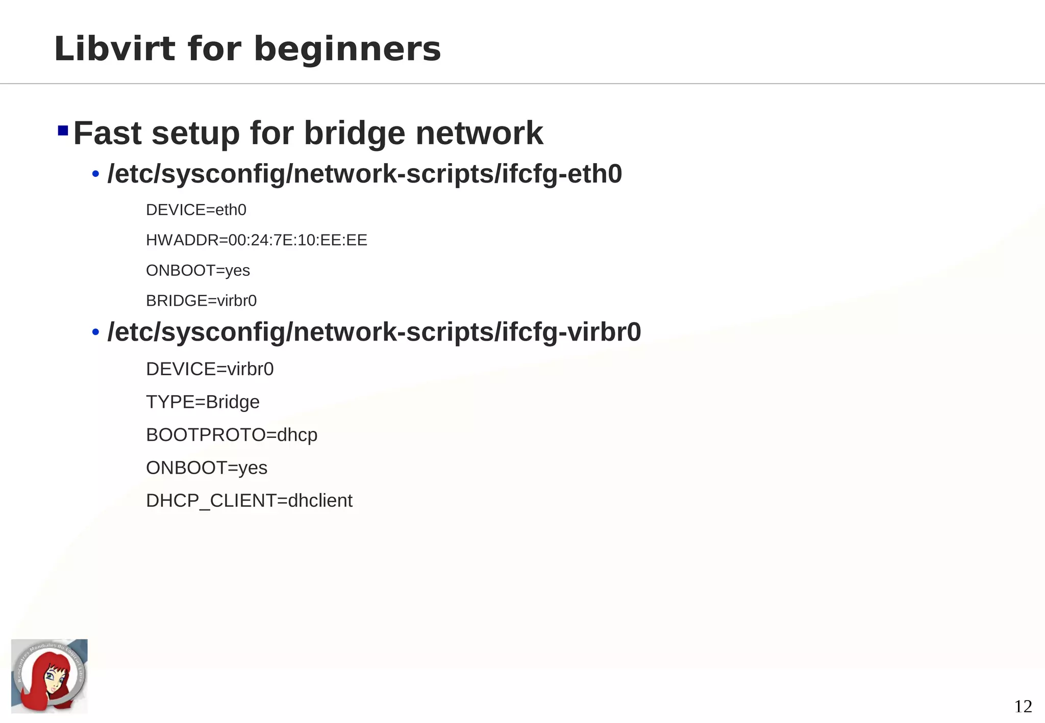 Libvirt for beginners

 Fast setup for bridge network
  • /etc/sysconfig/network-scripts/ifcfg-eth0
      DEVICE=eth0
      HWADDR=00:24:7E:10:EE:EE
      ONBOOT=yes
      BRIDGE=virbr0

  • /etc/sysconfig/network-scripts/ifcfg-virbr0
      DEVICE=virbr0
      TYPE=Bridge
      BOOTPROTO=dhcp
      ONBOOT=yes
      DHCP_CLIENT=dhclient




                                                  12
 