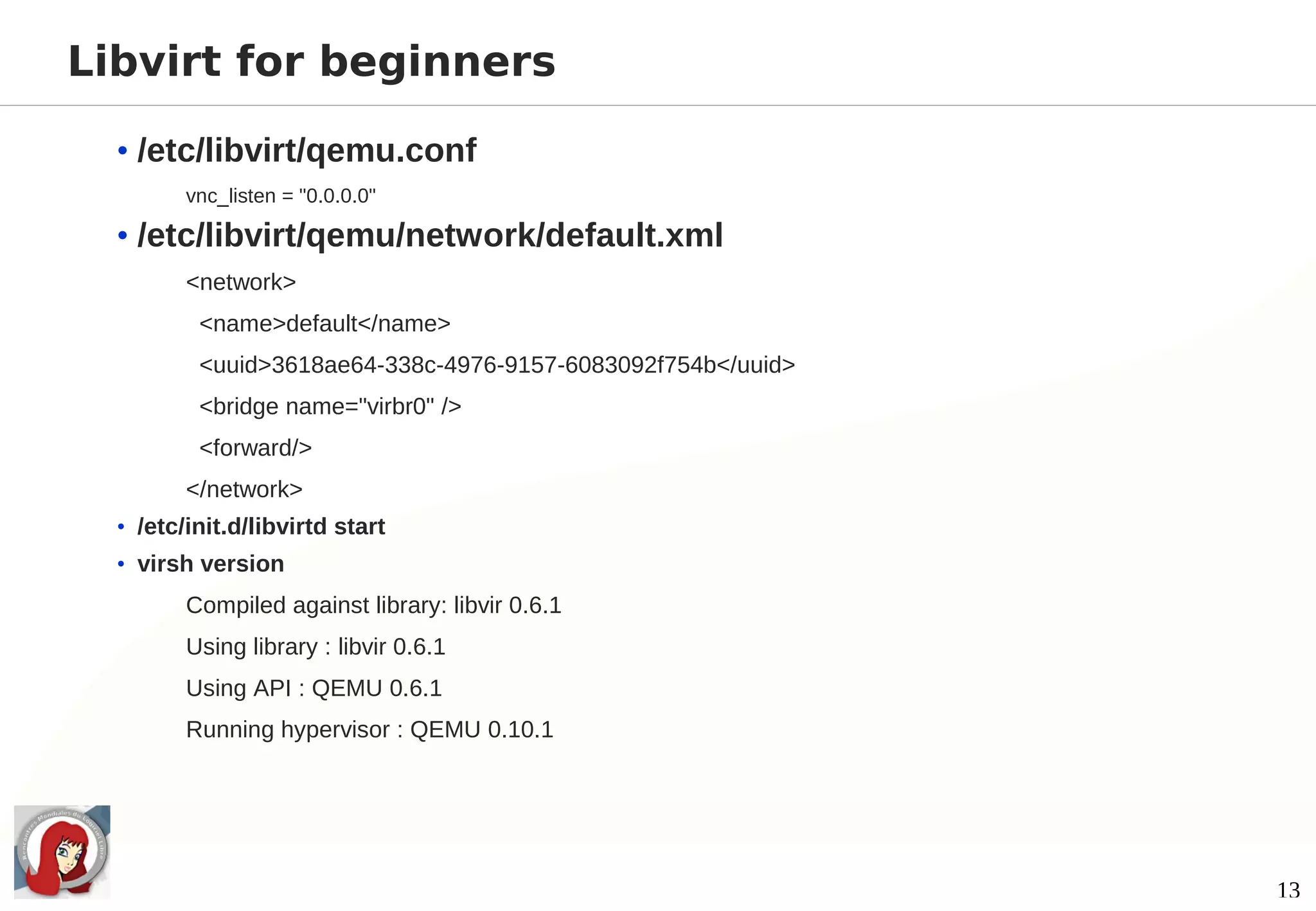 Libvirt for beginners

  • /etc/libvirt/qemu.conf
         vnc_listen = "0.0.0.0"

  • /etc/libvirt/qemu/network/default.xml
         <network>
          <name>default</name>
          <uuid>3618ae64-338c-4976-9157-6083092f754b</uuid>
          <bridge name="virbr0" />
          <forward/>
         </network>
  • /etc/init.d/libvirtd start
  • virsh version
         Compiled against library: libvir 0.6.1
         Using library : libvir 0.6.1
         Using API : QEMU 0.6.1
         Running hypervisor : QEMU 0.10.1




                                                              13
 