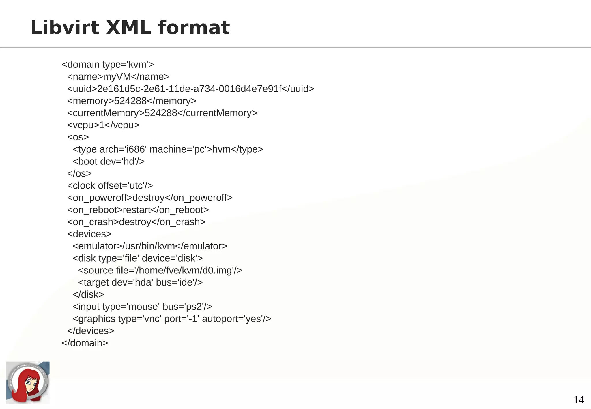 Libvirt XML format
  <domain type='kvm'>
   <name>myVM</name>
   <uuid>2e161d5c-2e61-11de-a734-0016d4e7e91f</uuid>
   <memory>524288</memory>
   <currentMemory>524288</currentMemory>
   <vcpu>1</vcpu>
   <os>
    <type arch='i686' machine='pc'>hvm</type>
    <boot dev='hd'/>
   </os>
   <clock offset='utc'/>
   <on_poweroff>destroy</on_poweroff>
   <on_reboot>restart</on_reboot>
   <on_crash>destroy</on_crash>
   <devices>
    <emulator>/usr/bin/kvm</emulator>
    <disk type='file' device='disk'>
     <source file='/home/fve/kvm/d0.img'/>
     <target dev='hda' bus='ide'/>
    </disk>
    <input type='mouse' bus='ps2'/>
    <graphics type='vnc' port='-1' autoport='yes'/>
   </devices>
  </domain>




                                                       14
 