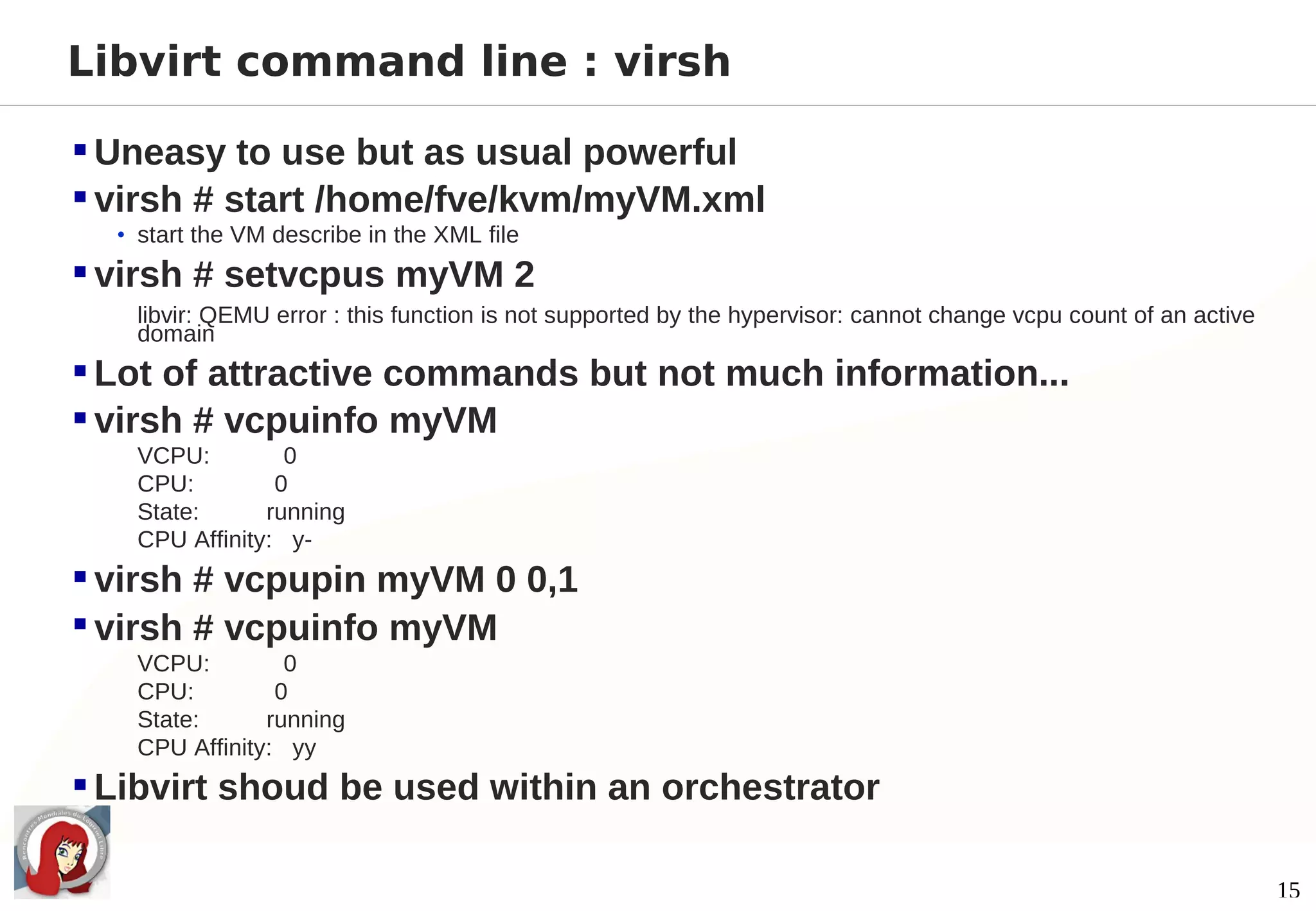 Libvirt command line : virsh

 Uneasy to use but as usual powerful
 virsh # start /home/fve/kvm/myVM.xml
  • start the VM describe in the XML file

 virsh # setvcpus myVM 2
   libvir: QEMU error : this function is not supported by the hypervisor: cannot change vcpu count of an active
   domain
 Lot of attractive commands but not much information...
 virsh # vcpuinfo myVM
   VCPU:         0
   CPU:         0
   State:      running
   CPU Affinity: y-
 virsh # vcpupin myVM 0 0,1
 virsh # vcpuinfo myVM
   VCPU:         0
   CPU:         0
   State:      running
   CPU Affinity: yy
 Libvirt shoud be used within an orchestrator

                                                                                                                  15
 