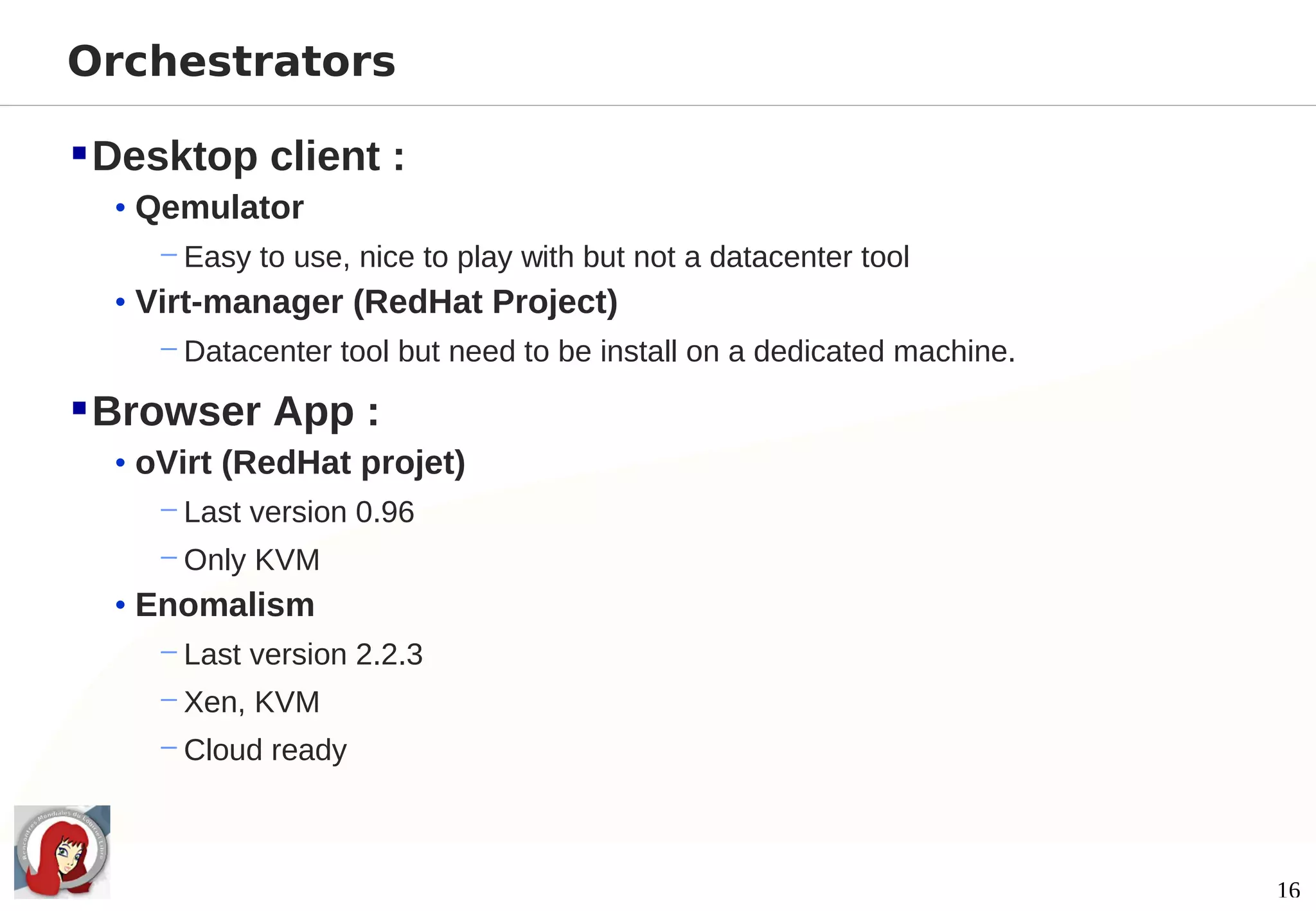 Orchestrators

 Desktop client :
  • Qemulator
     − Easy to use, nice to play with but not a datacenter tool
  • Virt-manager (RedHat Project)
     − Datacenter tool but need to be install on a dedicated machine.

 Browser App :
  • oVirt (RedHat projet)
     − Last version 0.96
     − Only KVM
  • Enomalism
     − Last version 2.2.3
     − Xen, KVM
     − Cloud ready



                                                                        16
 