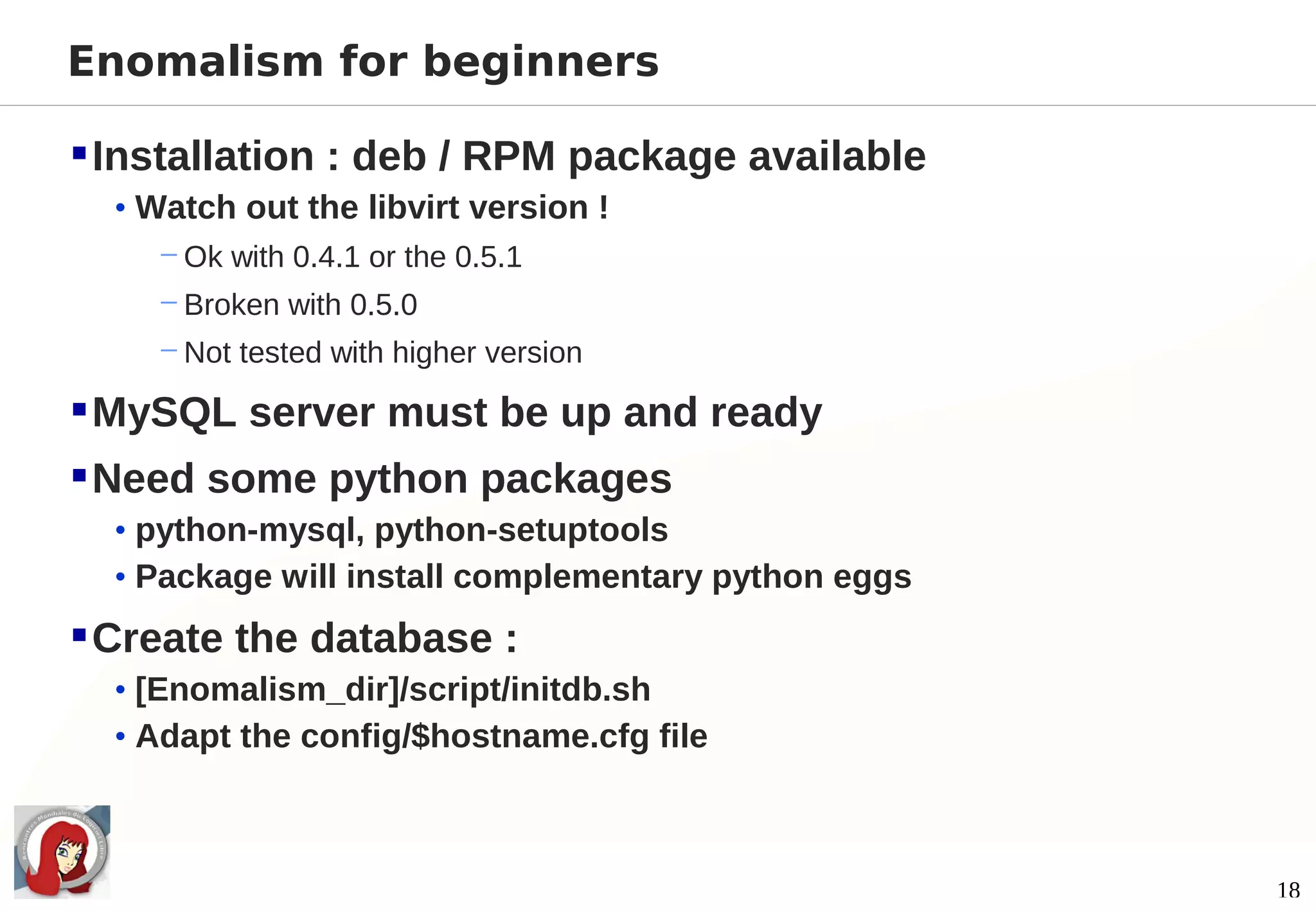 Enomalism for beginners

 Installation : deb / RPM package available
  • Watch out the libvirt version !
     − Ok with 0.4.1 or the 0.5.1
     − Broken with 0.5.0
     − Not tested with higher version

 MySQL server must be up and ready
 Need some python packages
  • python-mysql, python-setuptools
  • Package will install complementary python eggs

 Create the database :
  • [Enomalism_dir]/script/initdb.sh
  • Adapt the config/$hostname.cfg file



                                                     18
 