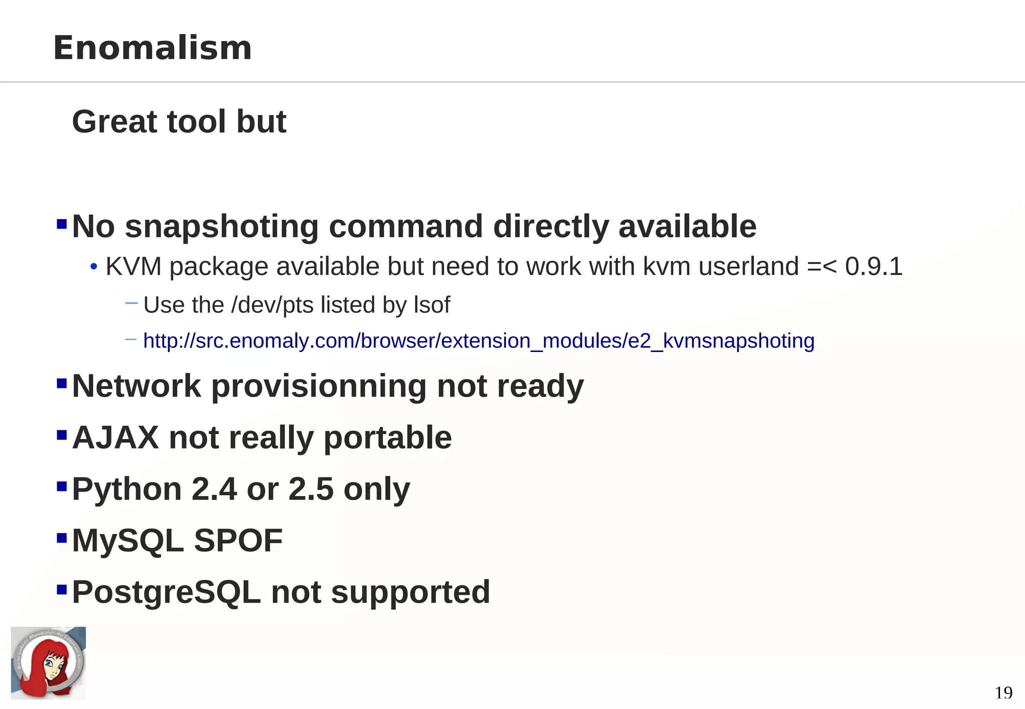 Enomalism

 Great tool but


 No snapshoting command directly available
  • KVM package available but need to work with kvm userland =< 0.9.1
     − Use the /dev/pts listed by lsof
    − http://src.enomaly.com/browser/extension_modules/e2_kvmsnapshoting

 Network provisionning not ready
 AJAX not really portable
 Python 2.4 or 2.5 only
 MySQL SPOF
 PostgreSQL not supported

                                                                           19
 
