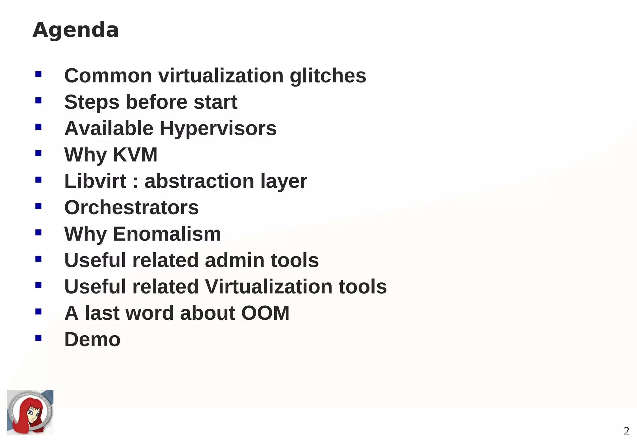 Agenda

   Common virtualization glitches
   Steps before start
   Available Hypervisors
   Why KVM
   Libvirt : abstraction layer
   Orchestrators
   Why Enomalism
   Useful related admin tools
   Useful related Virtualization tools
   A last word about OOM
   Demo



                                          2
 