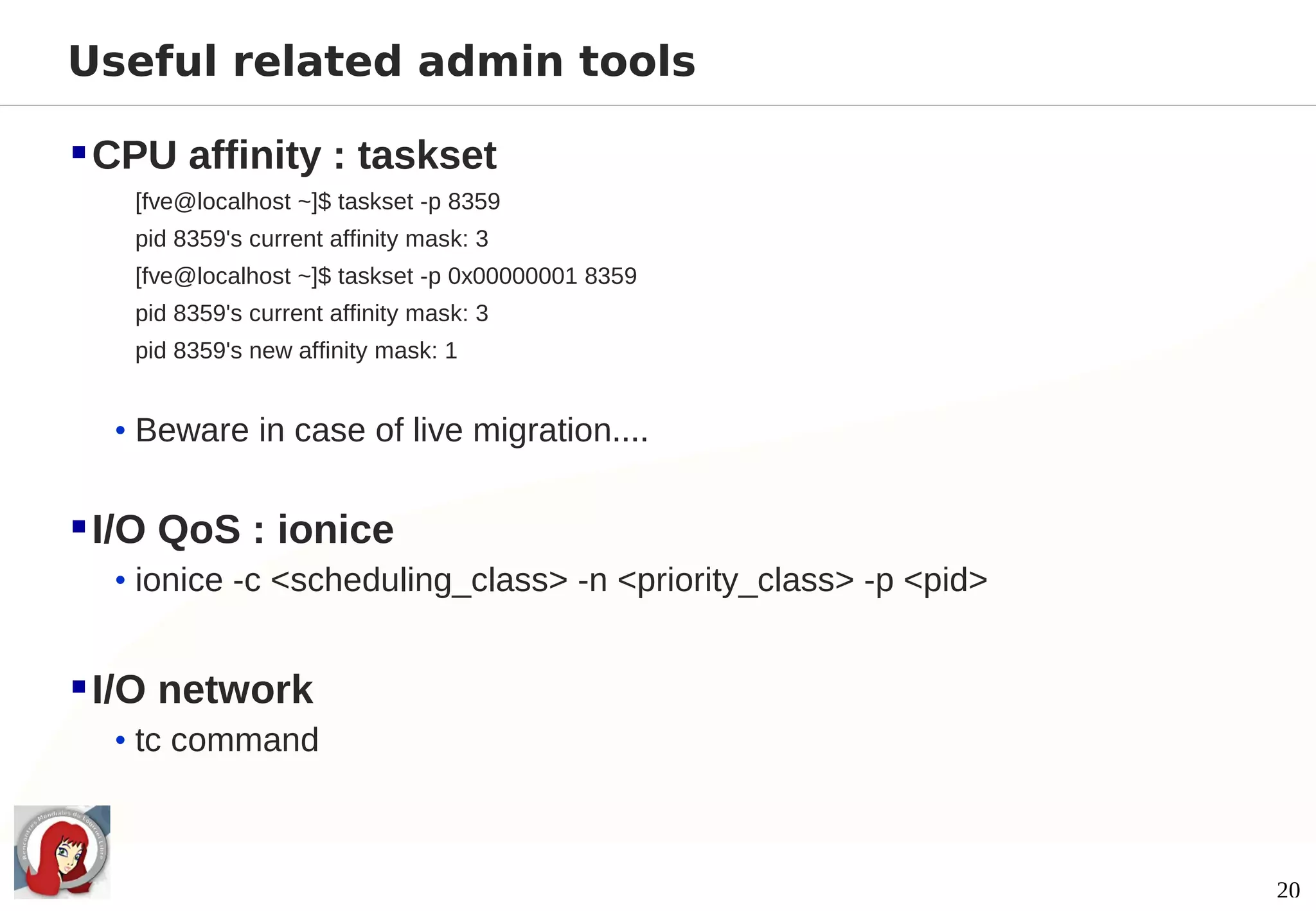 Useful related admin tools

 CPU affinity : taskset
   [fve@localhost ~]$ taskset -p 8359
   pid 8359's current affinity mask: 3
   [fve@localhost ~]$ taskset -p 0x00000001 8359
   pid 8359's current affinity mask: 3
   pid 8359's new affinity mask: 1


  • Beware in case of live migration....


 I/O QoS : ionice
  • ionice -c <scheduling_class> -n <priority_class> -p <pid>


 I/O network
  • tc command



                                                                20
 