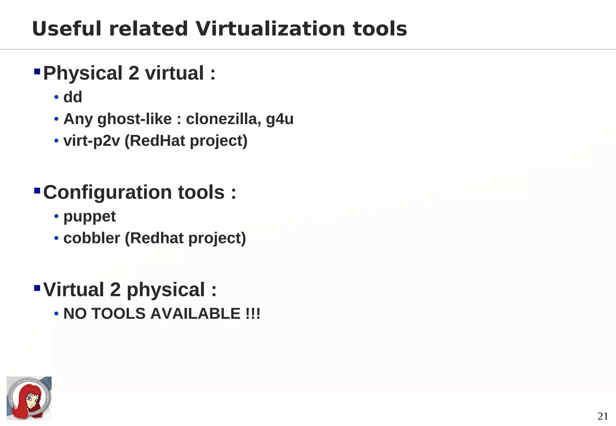 Useful related Virtualization tools

 Physical 2 virtual :
  • dd
  • Any ghost-like : clonezilla, g4u
  • virt-p2v (RedHat project)


 Configuration tools :
  • puppet
  • cobbler (Redhat project)


 Virtual 2 physical :
  • NO TOOLS AVAILABLE !!!




                                       21
 