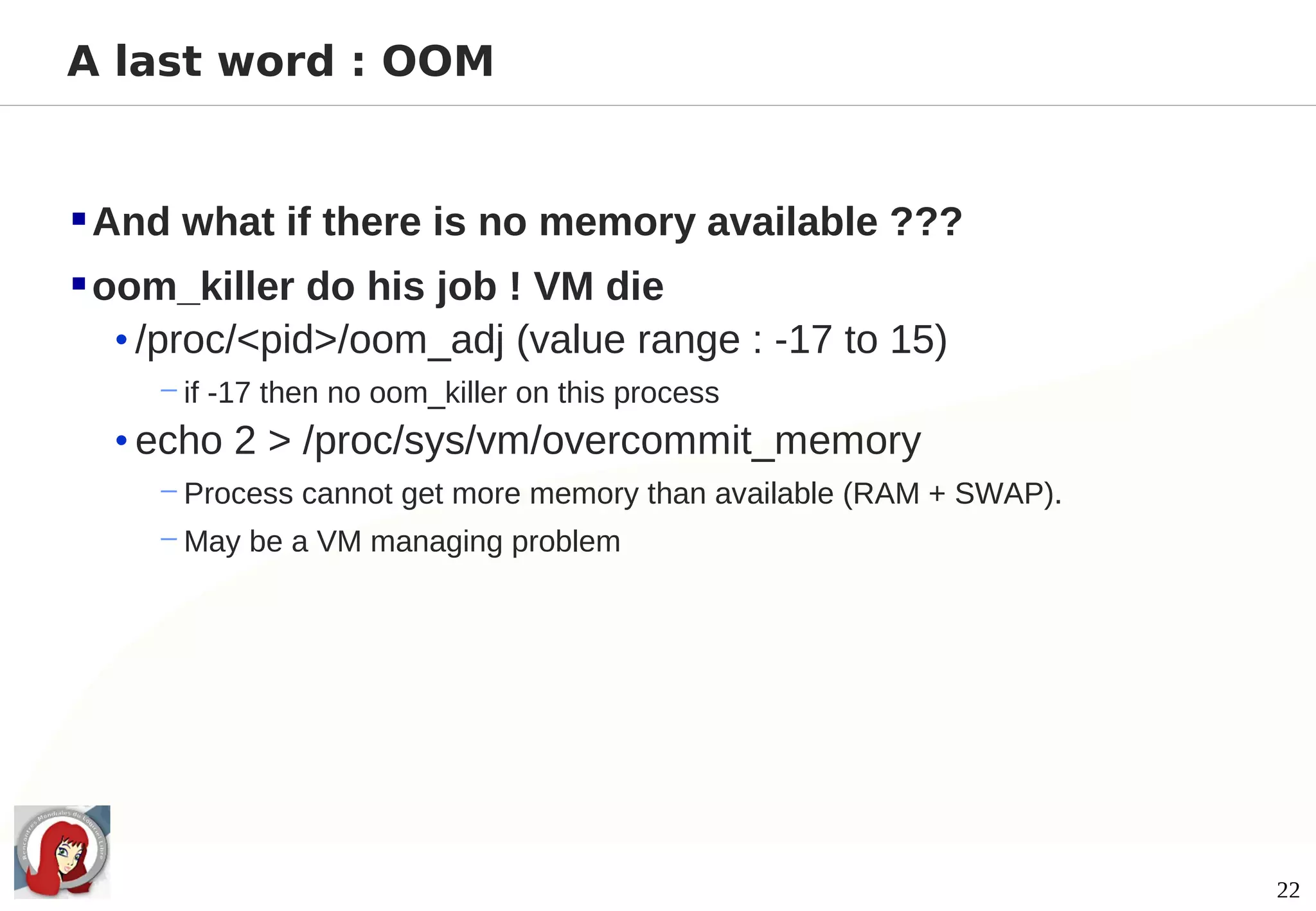 A last word : OOM


 And what if there is no memory available ???
 oom_killer do his job ! VM die
   • /proc/<pid>/oom_adj (value range : -17 to 15)
     − if -17 then no oom_killer on this process
  • echo 2 > /proc/sys/vm/overcommit_memory
     − Process cannot get more memory than available (RAM + SWAP).
     − May be a VM managing problem




                                                                     22
 