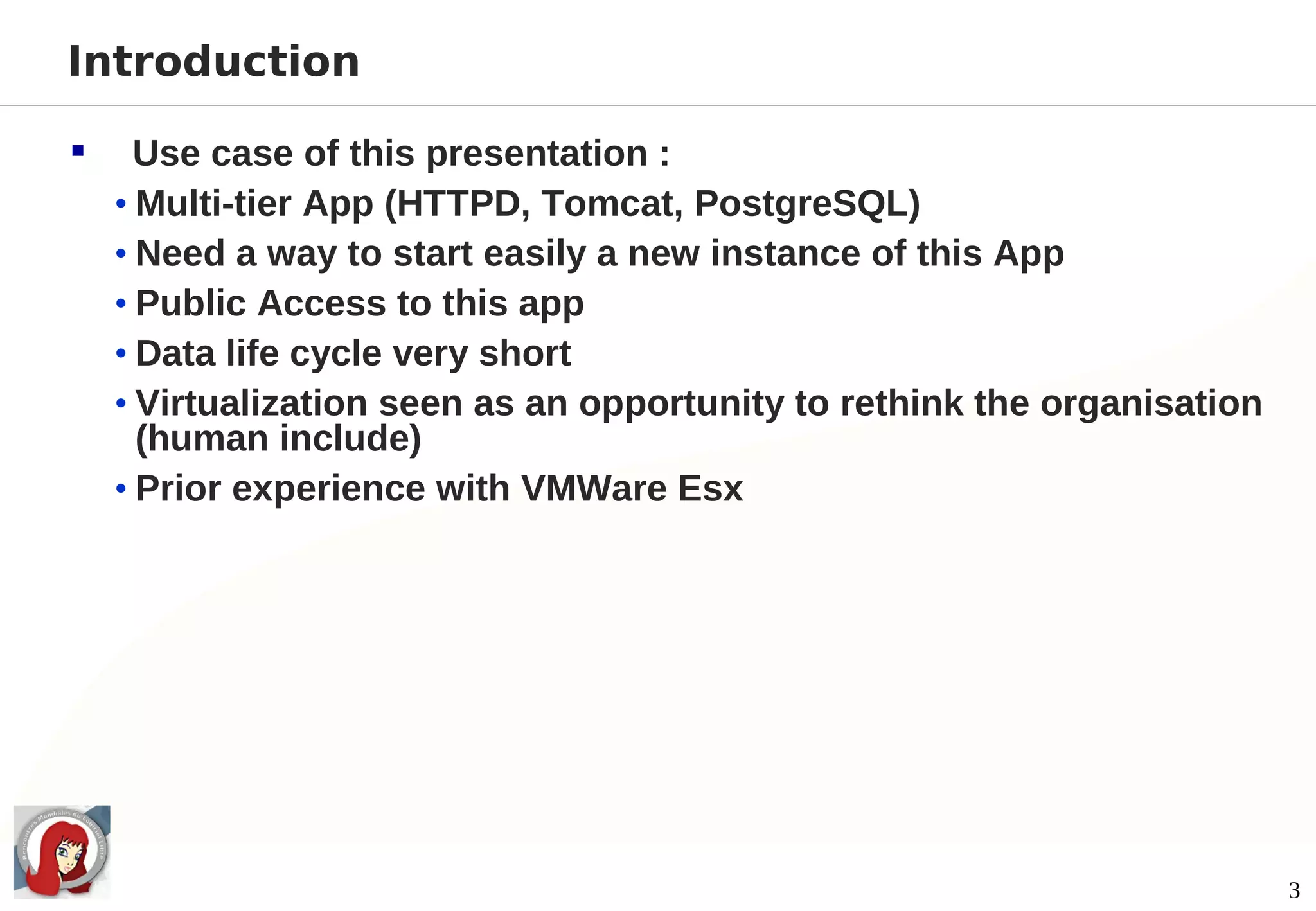 Introduction

     Use case of this presentation :
    • Multi-tier App (HTTPD, Tomcat, PostgreSQL)
    • Need a way to start easily a new instance of this App
    • Public Access to this app
    • Data life cycle very short
    • Virtualization seen as an opportunity to rethink the organisation
      (human include)
    • Prior experience with VMWare Esx




                                                                          3
 