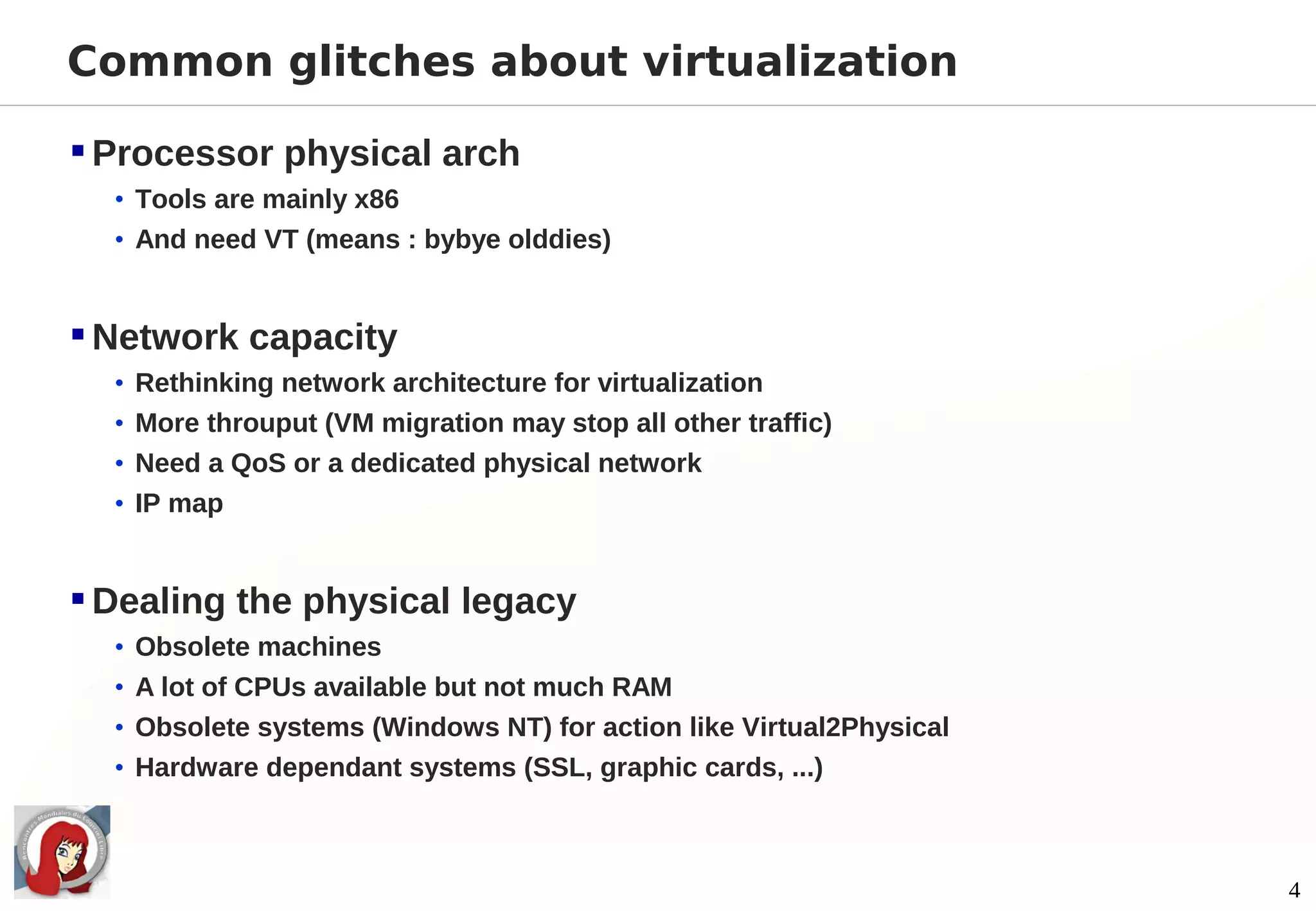 Common glitches about virtualization

 Processor physical arch
  • Tools are mainly x86
  • And need VT (means : bybye olddies)



 Network capacity
  • Rethinking network architecture for virtualization
  • More throuput (VM migration may stop all other traffic)
  • Need a QoS or a dedicated physical network
  • IP map



 Dealing the physical legacy
  • Obsolete machines
  • A lot of CPUs available but not much RAM
  • Obsolete systems (Windows NT) for action like Virtual2Physical
  • Hardware dependant systems (SSL, graphic cards, ...)




                                                                     4
 