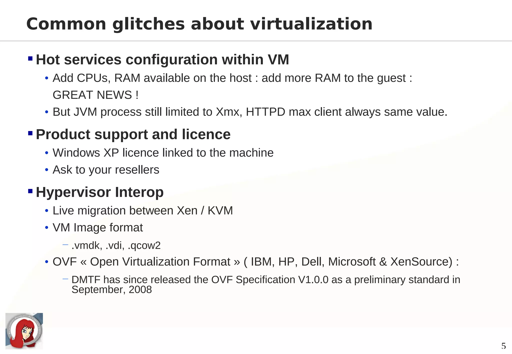 Common glitches about virtualization

 Hot services configuration within VM
  • Add CPUs, RAM available on the host : add more RAM to the guest :
    GREAT NEWS !
  • But JVM process still limited to Xmx, HTTPD max client always same value.

 Product support and licence
  • Windows XP licence linked to the machine
  • Ask to your resellers

 Hypervisor Interop
  • Live migration between Xen / KVM
  • VM Image format
     − .vmdk, .vdi, .qcow2
  • OVF « Open Virtualization Format » ( IBM, HP, Dell, Microsoft & XenSource) :
     − DMTF has since released the OVF Specification V1.0.0 as a preliminary standard in
       September, 2008




                                                                                           5
 