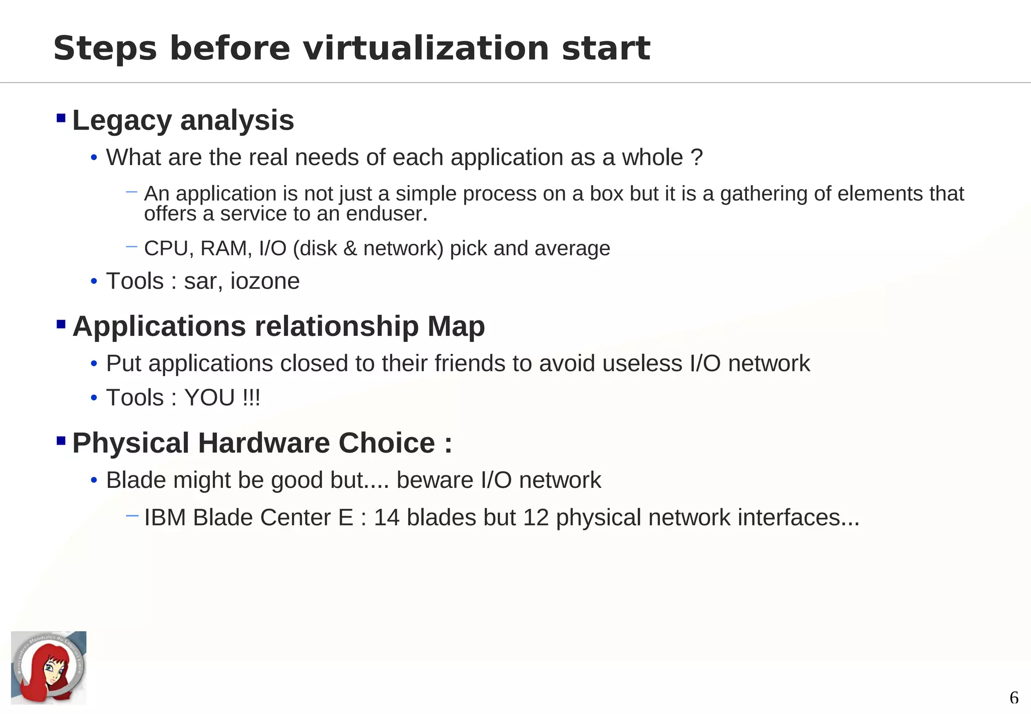 Steps before virtualization start

 Legacy analysis
  • What are the real needs of each application as a whole ?
     − An application is not just a simple process on a box but it is a gathering of elements that
       offers a service to an enduser.
     − CPU, RAM, I/O (disk & network) pick and average
  • Tools : sar, iozone

 Applications relationship Map
  • Put applications closed to their friends to avoid useless I/O network
  • Tools : YOU !!!

 Physical Hardware Choice :
  • Blade might be good but.... beware I/O network
     − IBM Blade Center E : 14 blades but 12 physical network interfaces...




                                                                                                     6
 