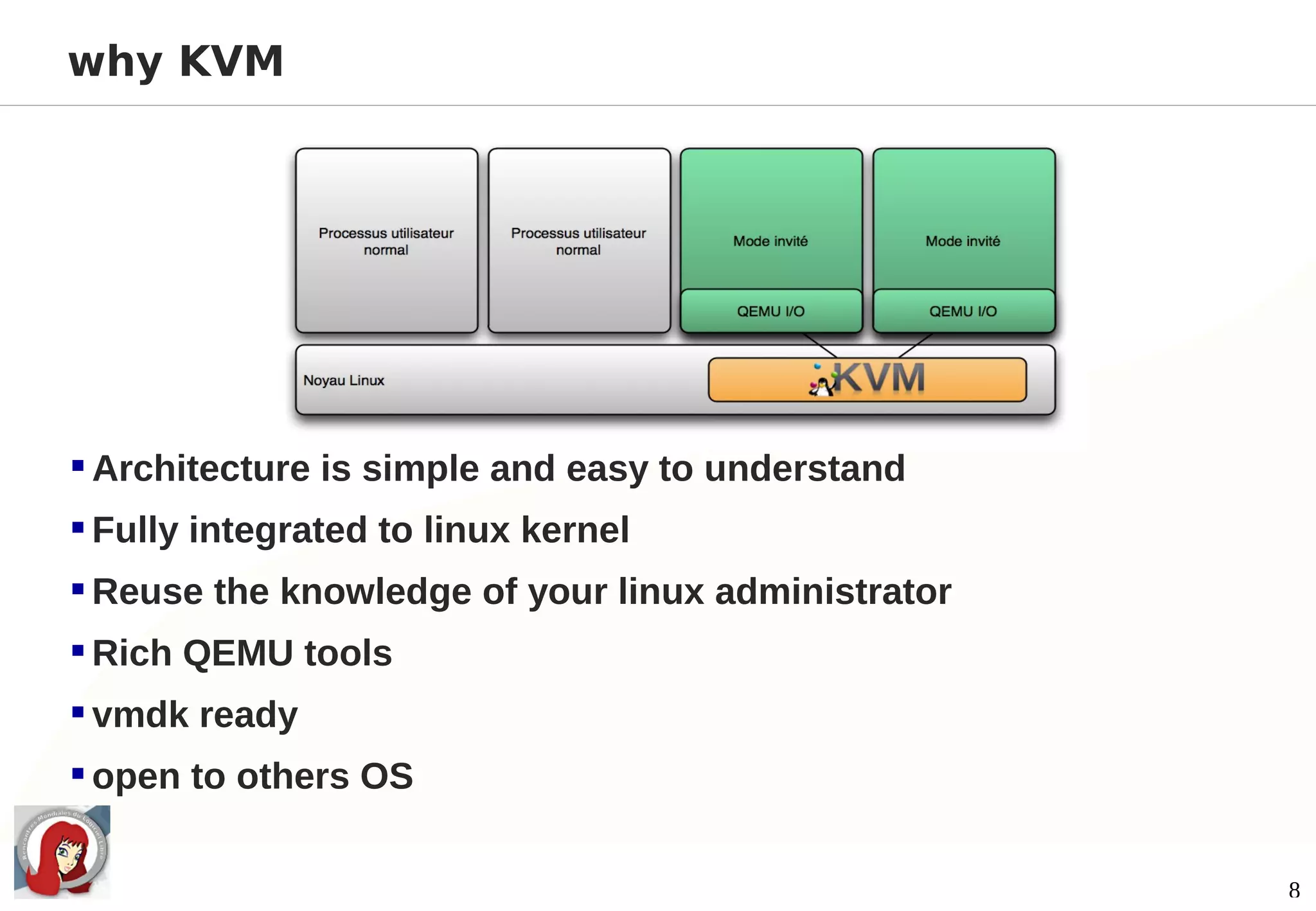 why KVM




 Architecture is simple and easy to understand
 Fully integrated to linux kernel
 Reuse the knowledge of your linux administrator
 Rich QEMU tools
 vmdk ready
 open to others OS

                                                    8
 