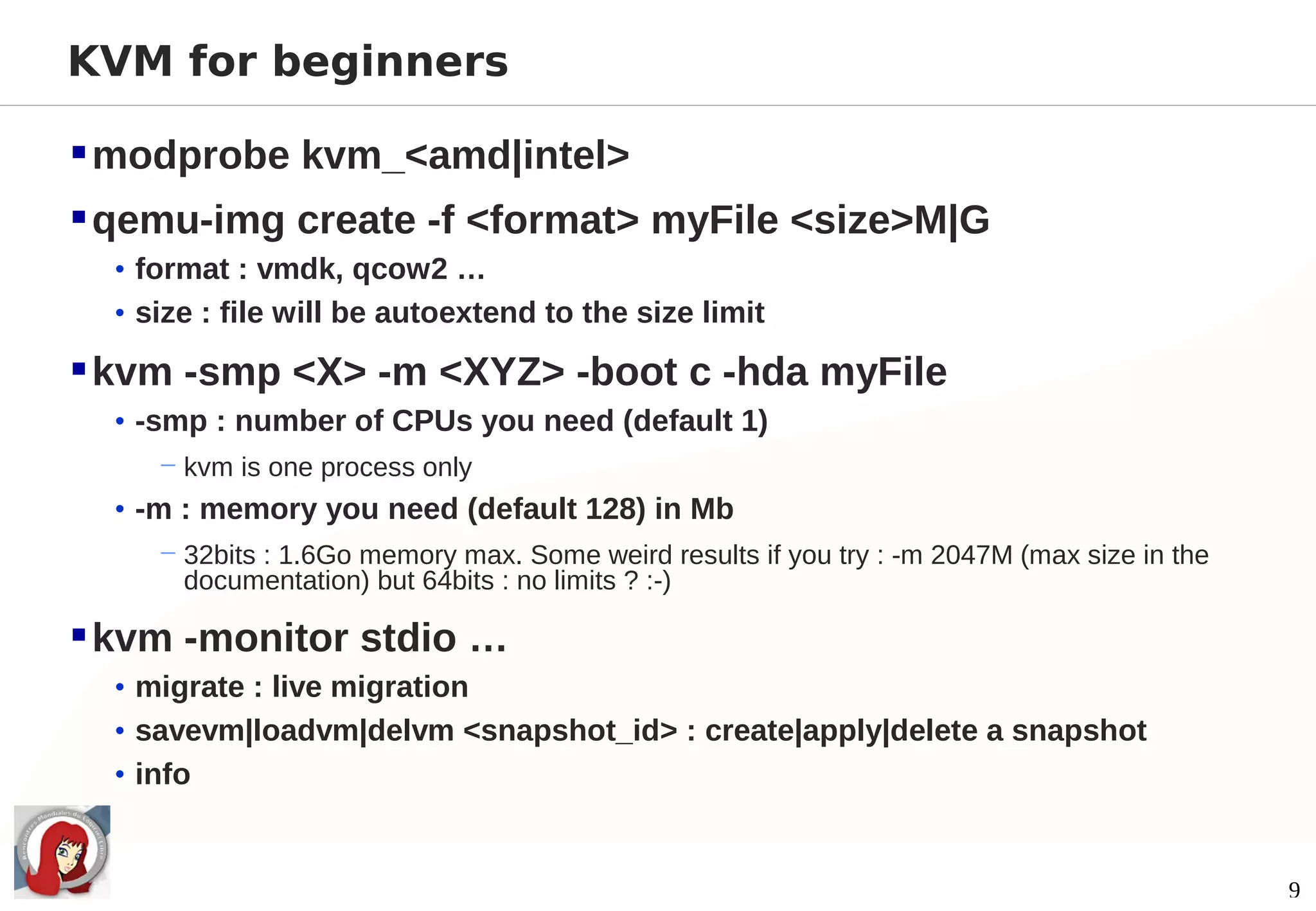 KVM for beginners

 modprobe kvm_<amd|intel>
 qemu-img create -f <format> myFile <size>M|G
  • format : vmdk, qcow2 …
  • size : file will be autoextend to the size limit

 kvm -smp <X> -m <XYZ> -boot c -hda myFile
  • -smp : number of CPUs you need (default 1)
     − kvm is one process only
  • -m : memory you need (default 128) in Mb
     − 32bits : 1.6Go memory max. Some weird results if you try : -m 2047M (max size in the
       documentation) but 64bits : no limits ? :-)

 kvm -monitor stdio …
  • migrate : live migration
  • savevm|loadvm|delvm <snapshot_id> : create|apply|delete a snapshot
  • info



                                                                                              9
 