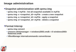 Image administration

 Snapshot administration with qemu-img
  • qemu-img -l myFile : list all snapshot available in myFile
  • qemu-img -c <snapshot_id> myFile : create a new snapshot
  • qemu-img -a <snapshot_id> myFile : apply a snapshot
  • qemu-img -d <snapshot_id> myFile : delete a snapshot


 Format Interop
  • qemu-img convert
  • vmware-vdiskmanager -r windows2003.vmdk -t 0 windows2003-
    flattened.vmdk
  • VBoxManage internalcommands converttoraw




                                                                 10
 