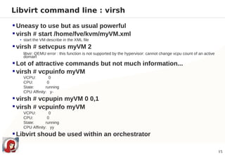 Libvirt command line : virsh

 Uneasy to use but as usual powerful
 virsh # start /home/fve/kvm/myVM.xml
  • start the VM describe in the XML file

 virsh # setvcpus myVM 2
   libvir: QEMU error : this function is not supported by the hypervisor: cannot change vcpu count of an active
   domain
 Lot of attractive commands but not much information...
 virsh # vcpuinfo myVM
   VCPU:         0
   CPU:         0
   State:      running
   CPU Affinity: y-
 virsh # vcpupin myVM 0 0,1
 virsh # vcpuinfo myVM
   VCPU:         0
   CPU:         0
   State:      running
   CPU Affinity: yy
 Libvirt shoud be used within an orchestrator

                                                                                                                  15
 
