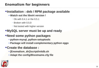 Enomalism for beginners

 Installation : deb / RPM package available
  • Watch out the libvirt version !
     − Ok with 0.4.1 or the 0.5.1
     − Broken with 0.5.0
     − Not tested with higher version

 MySQL server must be up and ready
 Need some python packages
  • python-mysql, python-setuptools
  • Package will install complementary python eggs

 Create the database :
  • [Enomalism_dir]/script/initdb.sh
  • Adapt the config/$hostname.cfg file



                                                     18
 