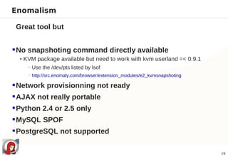 Enomalism

 Great tool but


 No snapshoting command directly available
  • KVM package available but need to work with kvm userland =< 0.9.1
     − Use the /dev/pts listed by lsof
    − http://src.enomaly.com/browser/extension_modules/e2_kvmsnapshoting

 Network provisionning not ready
 AJAX not really portable
 Python 2.4 or 2.5 only
 MySQL SPOF
 PostgreSQL not supported

                                                                           19
 