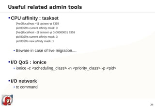 Useful related admin tools

 CPU affinity : taskset
   [fve@localhost ~]$ taskset -p 8359
   pid 8359's current affinity mask: 3
   [fve@localhost ~]$ taskset -p 0x00000001 8359
   pid 8359's current affinity mask: 3
   pid 8359's new affinity mask: 1


  • Beware in case of live migration....


 I/O QoS : ionice
  • ionice -c <scheduling_class> -n <priority_class> -p <pid>


 I/O network
  • tc command



                                                                20
 