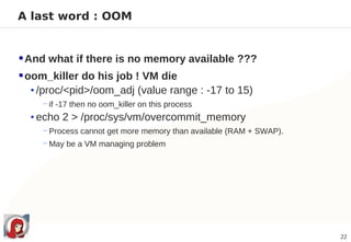A last word : OOM


 And what if there is no memory available ???
 oom_killer do his job ! VM die
   • /proc/<pid>/oom_adj (value range : -17 to 15)
     − if -17 then no oom_killer on this process
  • echo 2 > /proc/sys/vm/overcommit_memory
     − Process cannot get more memory than available (RAM + SWAP).
     − May be a VM managing problem




                                                                     22
 