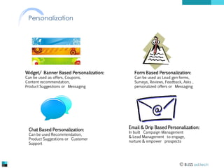Personalization

Widget/ Banner Based Personalization:
Can be used as offers, Coupons,
Content recommendation,
Product Suggestions or Messaging

Chat Based Personalization:

Can be used Recommendation,
Product Suggestions or Customer
Support

Form Based Personalization:

Can be used as Lead gen forms,
Surveys, Reviews, Feedback, Asks ,
personalized offers or Messaging

Email & Drip Based Personalization:
In built Campaign Management
& Lead Management to engage,
nurture & empower prospects

 BLISS ad:tech

 