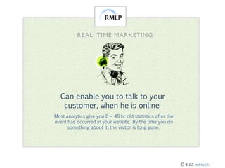 Can enable you to talk to your
customer, when he is online
Most analytics give you 8 – 48 hr old statistics after the
event has occurred in your website. By the time you do
something about it; the visitor is long gone.

 BLISS ad:tech

 