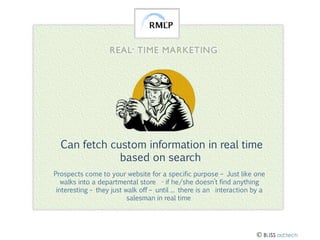 Can fetch custom information in real time
based on search
Prospects come to your website for a specific purpose – Just like one
walks into a departmental store - if he/she doesn’t find anything
interesting – they just walk off – until ... there is an interaction by a
salesman in real time

 BLISS ad:tech

 