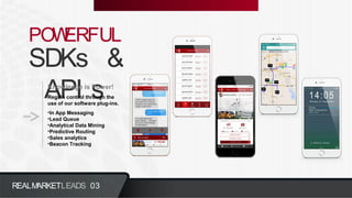 POWERFUL
SDKs &
API sKnowledge is Power!
Regain control through the
use of our software plug-ins.
•In App Messaging
•Lead Queue
•Analytical Data Mining
•Predictive Routing
•Sales analytics
•Beacon Tracking
REALMARKETLEADS 03
 