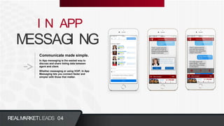 MESSAGI NG
I N APP
Communicate made simple.
In App messaging is the easiest way to
discuss and share listing data between
agent and client.
Whether messaging or using VOIP, In App
Messaging lets you connect faster and
simpler with those that matter.
REALMARKETLEADS 04
 