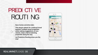ROUTI NG
PREDI CTI VE
Save homes and drive later.
This plug-in allows for continual travel
between multiple saved properties,
while making suggestions of non-
viewed, close criteria-matching
properties along the way.
Let Predictive Routing show you the
way!
REALMARKETLEADS 06
 
