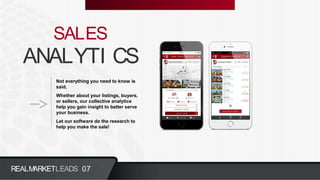 ANALYTI CS
SALES
Not everything you need to know is
said.
Whether about your listings, buyers,
or sellers, our collective analytics
help you gain insight to better serve
your business.
Let our software do the research to
help you make the sale!
REALMARKETLEADS 07
 
