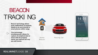 TRACKI NG
BEACON
Beacon technology allows
push notifications of property
details to be sent directly to
smart phones within range.
This technology,
simultaneously, allows for
capture of analytical data to
share with the property
owner and improve the way
you sell homes.
REALMARKETLEADS 08
 