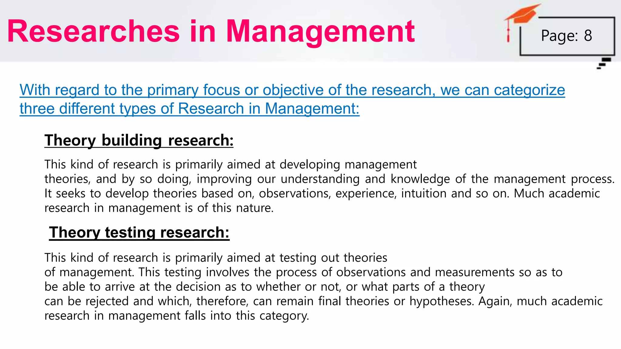 Researches in Management
With regard to the primary focus or objective of the research, we can categorize
three different types of Research in Management:
Theory building research:
This kind of research is primarily aimed at developing management
theories, and by so doing, improving our understanding and knowledge of the management process.
It seeks to develop theories based on, observations, experience, intuition and so on. Much academic
research in management is of this nature.
Theory testing research:
This kind of research is primarily aimed at testing out theories
of management. This testing involves the process of observations and measurements so as to
be able to arrive at the decision as to whether or not, or what parts of a theory
can be rejected and which, therefore, can remain final theories or hypotheses. Again, much academic
research in management falls into this category.
Page: 8
 