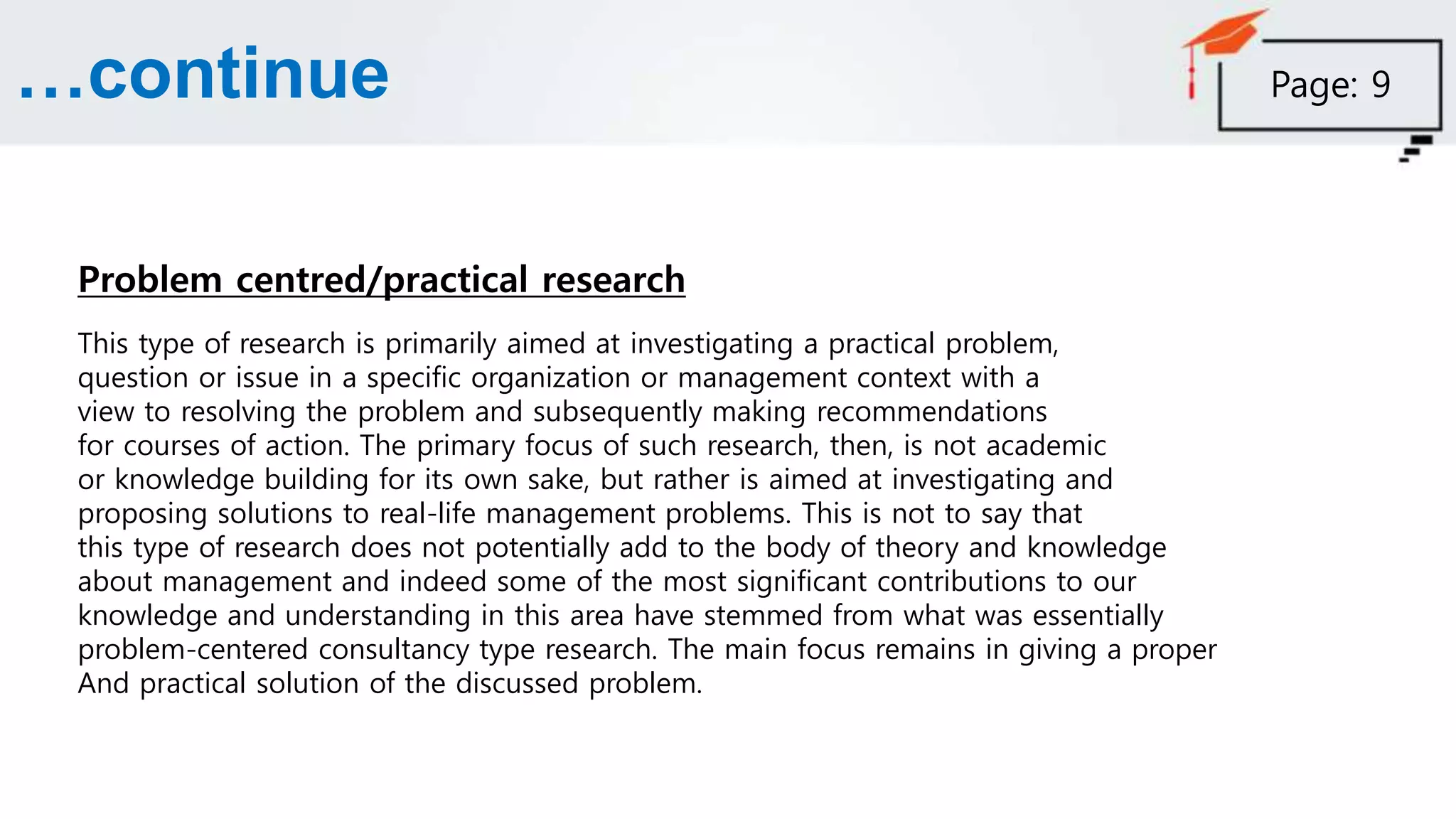 …continue
Problem centred/practical research
This type of research is primarily aimed at investigating a practical problem,
question or issue in a specific organization or management context with a
view to resolving the problem and subsequently making recommendations
for courses of action. The primary focus of such research, then, is not academic
or knowledge building for its own sake, but rather is aimed at investigating and
proposing solutions to real-life management problems. This is not to say that
this type of research does not potentially add to the body of theory and knowledge
about management and indeed some of the most significant contributions to our
knowledge and understanding in this area have stemmed from what was essentially
problem-centered consultancy type research. The main focus remains in giving a proper
And practical solution of the discussed problem.
Page: 9
 