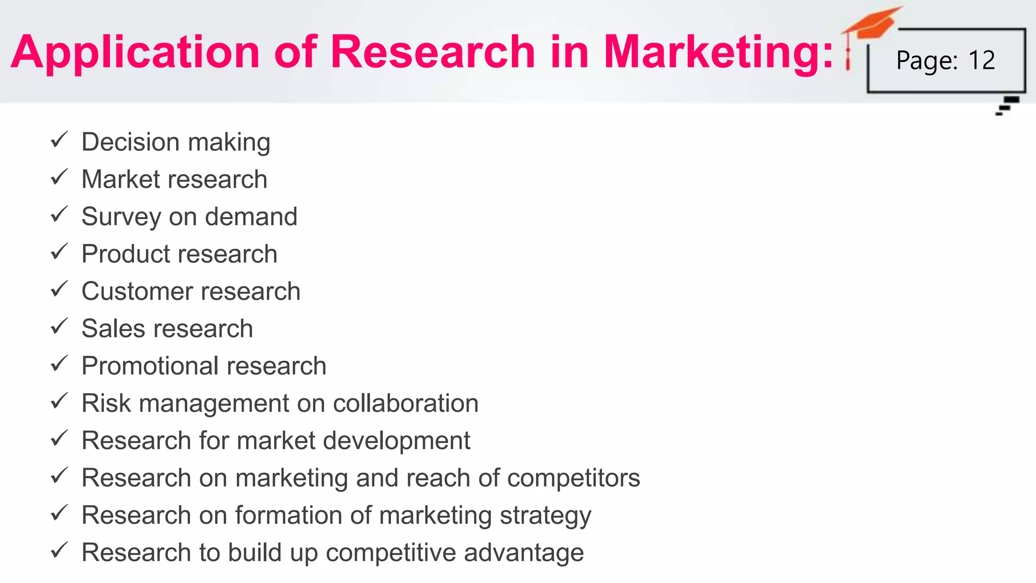 Application of Research in Marketing:
 Decision making
 Market research
 Survey on demand
 Product research
 Customer research
 Sales research
 Promotional research
 Risk management on collaboration
 Research for market development
 Research on marketing and reach of competitors
 Research on formation of marketing strategy
 Research to build up competitive advantage
Page: 12
 
