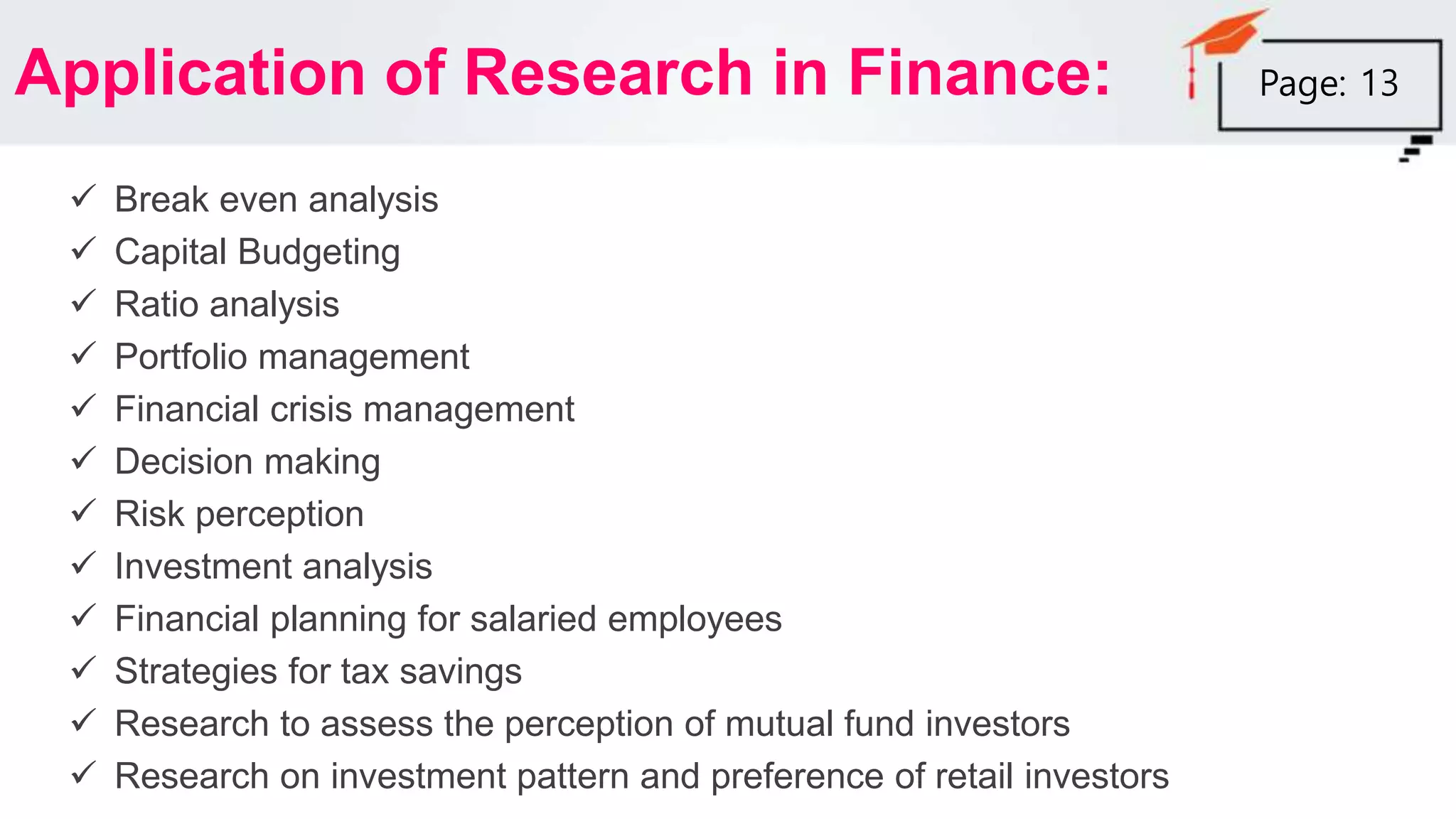Application of Research in Finance:
 Break even analysis
 Capital Budgeting
 Ratio analysis
 Portfolio management
 Financial crisis management
 Decision making
 Risk perception
 Investment analysis
 Financial planning for salaried employees
 Strategies for tax savings
 Research to assess the perception of mutual fund investors
 Research on investment pattern and preference of retail investors
Page: 13
 