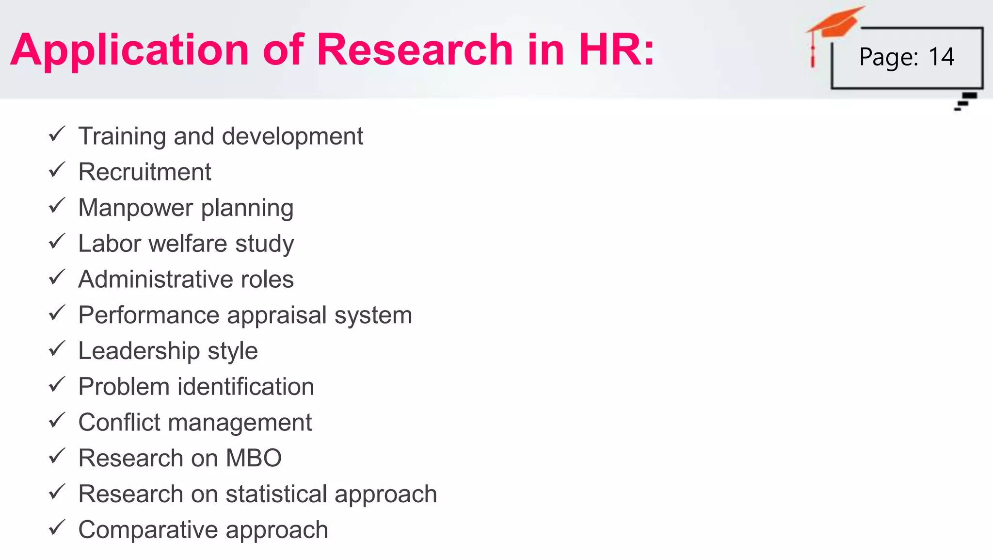 Application of Research in HR:
 Training and development
 Recruitment
 Manpower planning
 Labor welfare study
 Administrative roles
 Performance appraisal system
 Leadership style
 Problem identification
 Conflict management
 Research on MBO
 Research on statistical approach
 Comparative approach
Page: 14
 