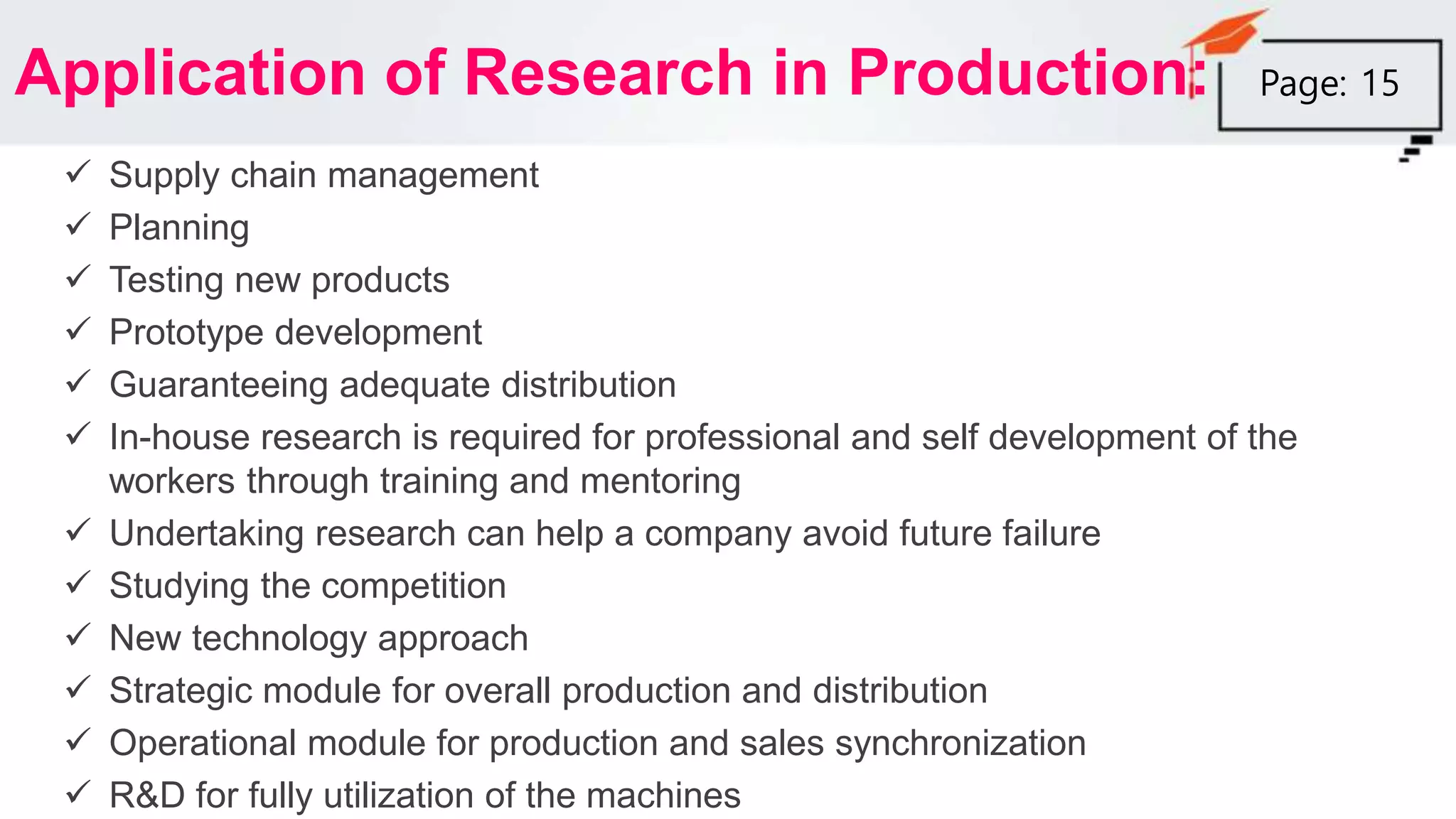Application of Research in Production:
 Supply chain management
 Planning
 Testing new products
 Prototype development
 Guaranteeing adequate distribution
 In-house research is required for professional and self development of the
workers through training and mentoring
 Undertaking research can help a company avoid future failure
 Studying the competition
 New technology approach
 Strategic module for overall production and distribution
 Operational module for production and sales synchronization
 R&D for fully utilization of the machines
Page: 15
 