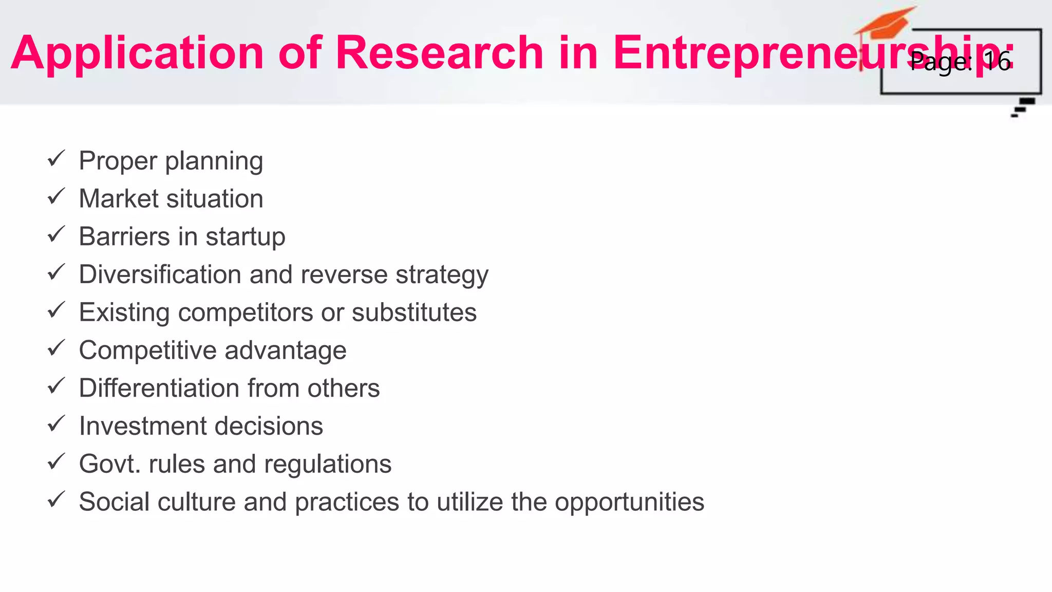 Application of Research in Entrepreneurship:
 Proper planning
 Market situation
 Barriers in startup
 Diversification and reverse strategy
 Existing competitors or substitutes
 Competitive advantage
 Differentiation from others
 Investment decisions
 Govt. rules and regulations
 Social culture and practices to utilize the opportunities
Page: 16
 