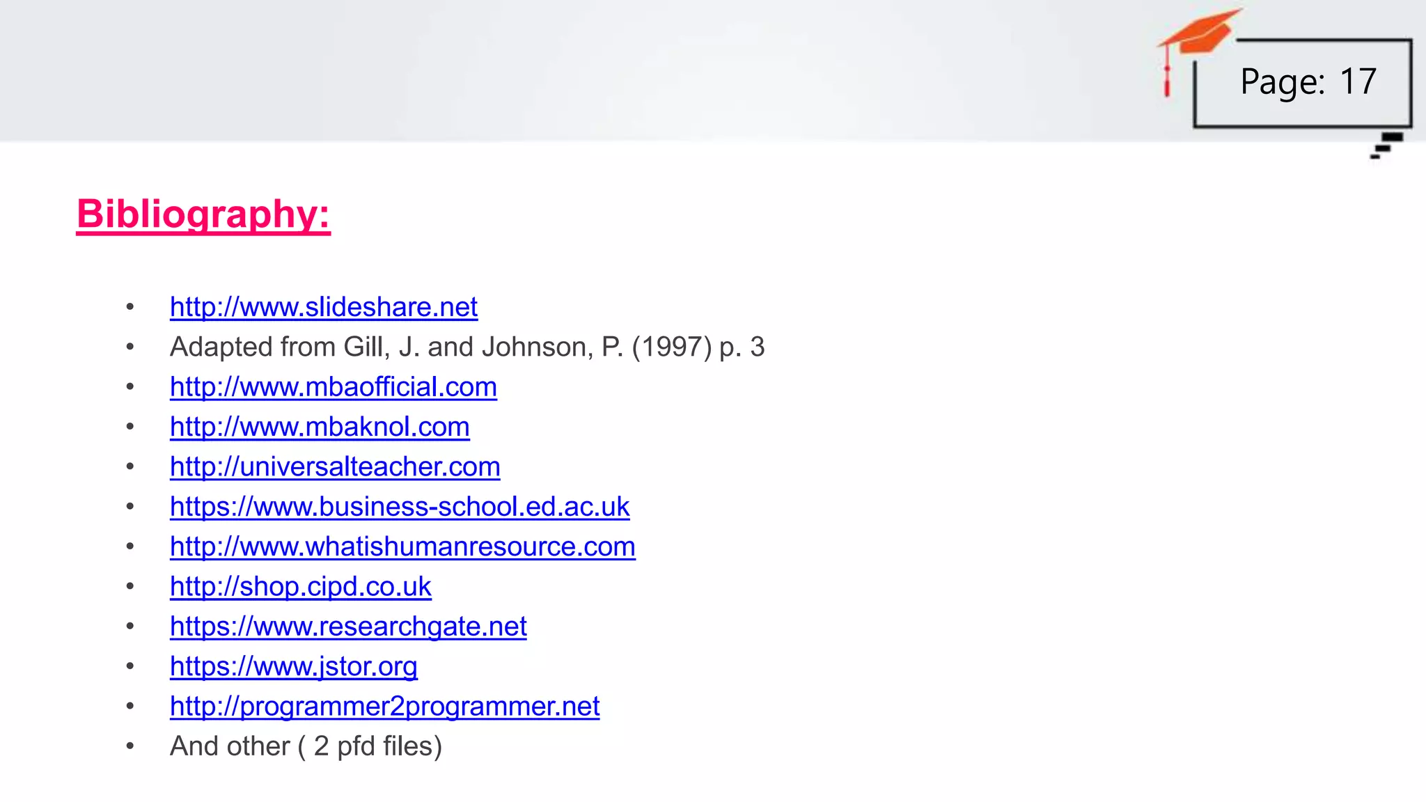 Bibliography:
• http://www.slideshare.net
• Adapted from Gill, J. and Johnson, P. (1997) p. 3
• http://www.mbaofficial.com
• http://www.mbaknol.com
• http://universalteacher.com
• https://www.business-school.ed.ac.uk
• http://www.whatishumanresource.com
• http://shop.cipd.co.uk
• https://www.researchgate.net
• https://www.jstor.org
• http://programmer2programmer.net
• And other ( 2 pfd files)
Page: 17
 