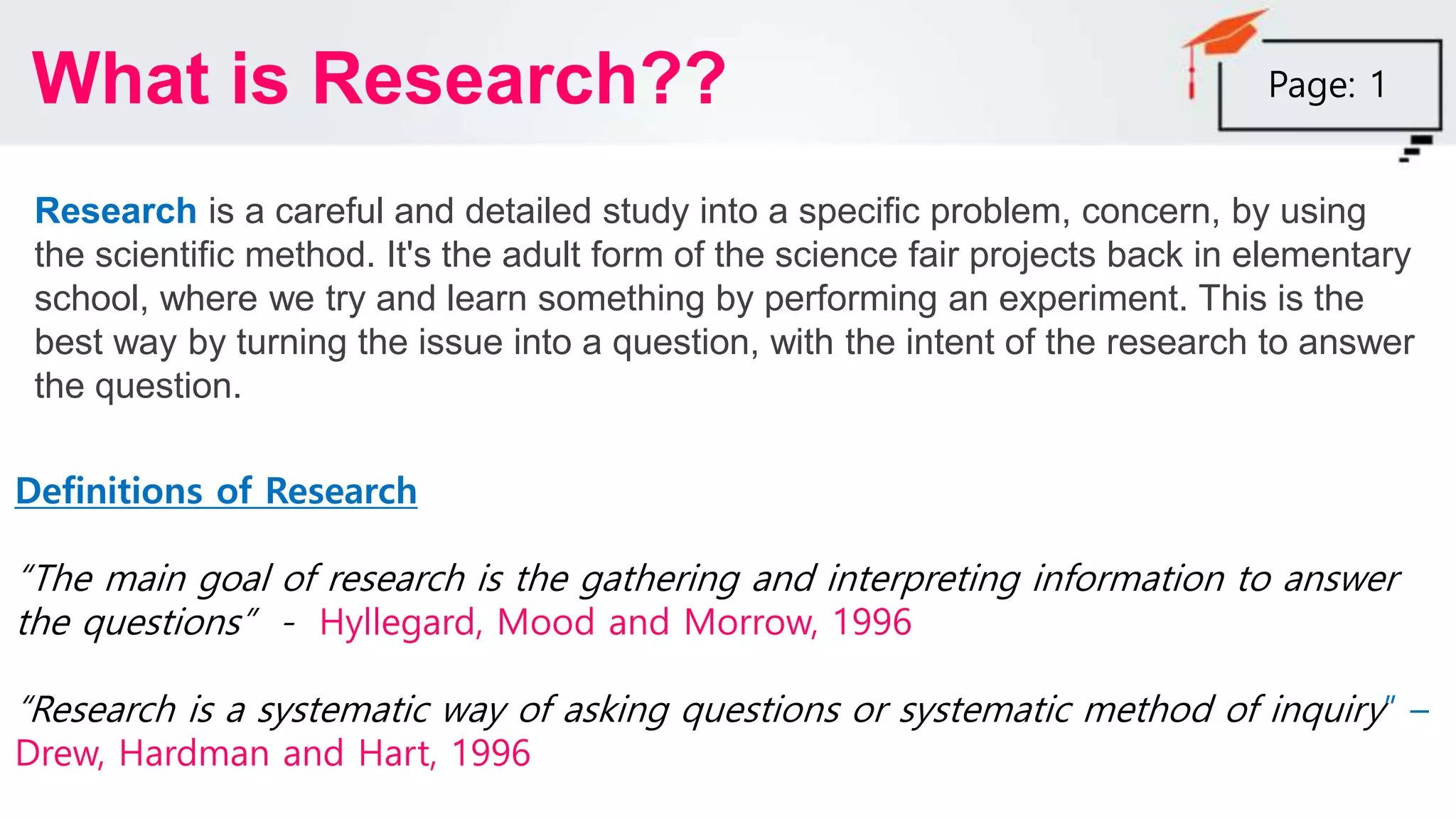 Research is a careful and detailed study into a specific problem, concern, by using
the scientific method. It's the adult form of the science fair projects back in elementary
school, where we try and learn something by performing an experiment. This is the
best way by turning the issue into a question, with the intent of the research to answer
the question.
What is Research??
Definitions of Research
“The main goal of research is the gathering and interpreting information to answer
the questions” - Hyllegard, Mood and Morrow, 1996
“Research is a systematic way of asking questions or systematic method of inquiry” –
Drew, Hardman and Hart, 1996
Page: 1
 