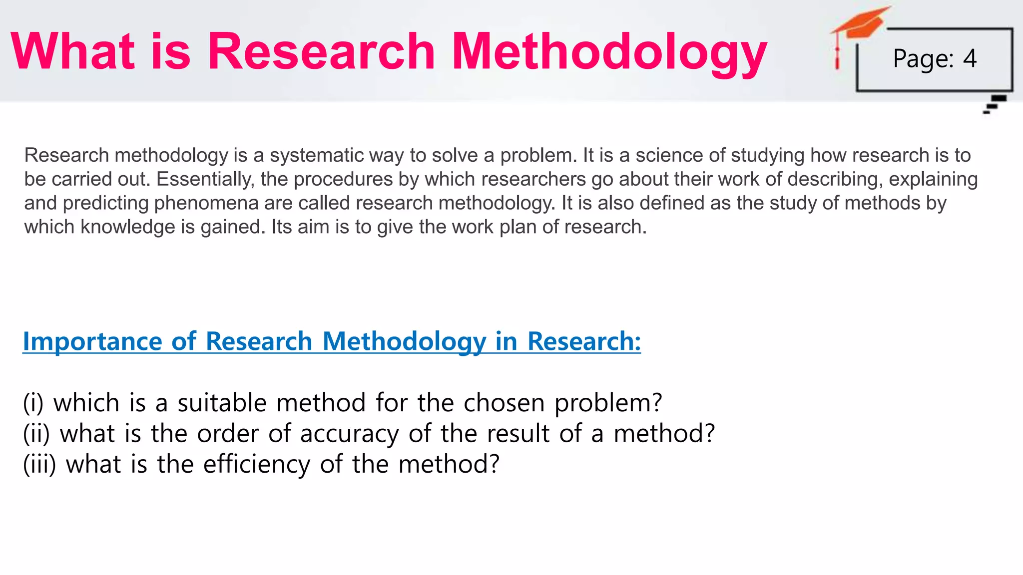 What is Research Methodology
Research methodology is a systematic way to solve a problem. It is a science of studying how research is to
be carried out. Essentially, the procedures by which researchers go about their work of describing, explaining
and predicting phenomena are called research methodology. It is also defined as the study of methods by
which knowledge is gained. Its aim is to give the work plan of research.
Page: 4
Importance of Research Methodology in Research:
(i) which is a suitable method for the chosen problem?
(ii) what is the order of accuracy of the result of a method?
(iii) what is the efficiency of the method?
 