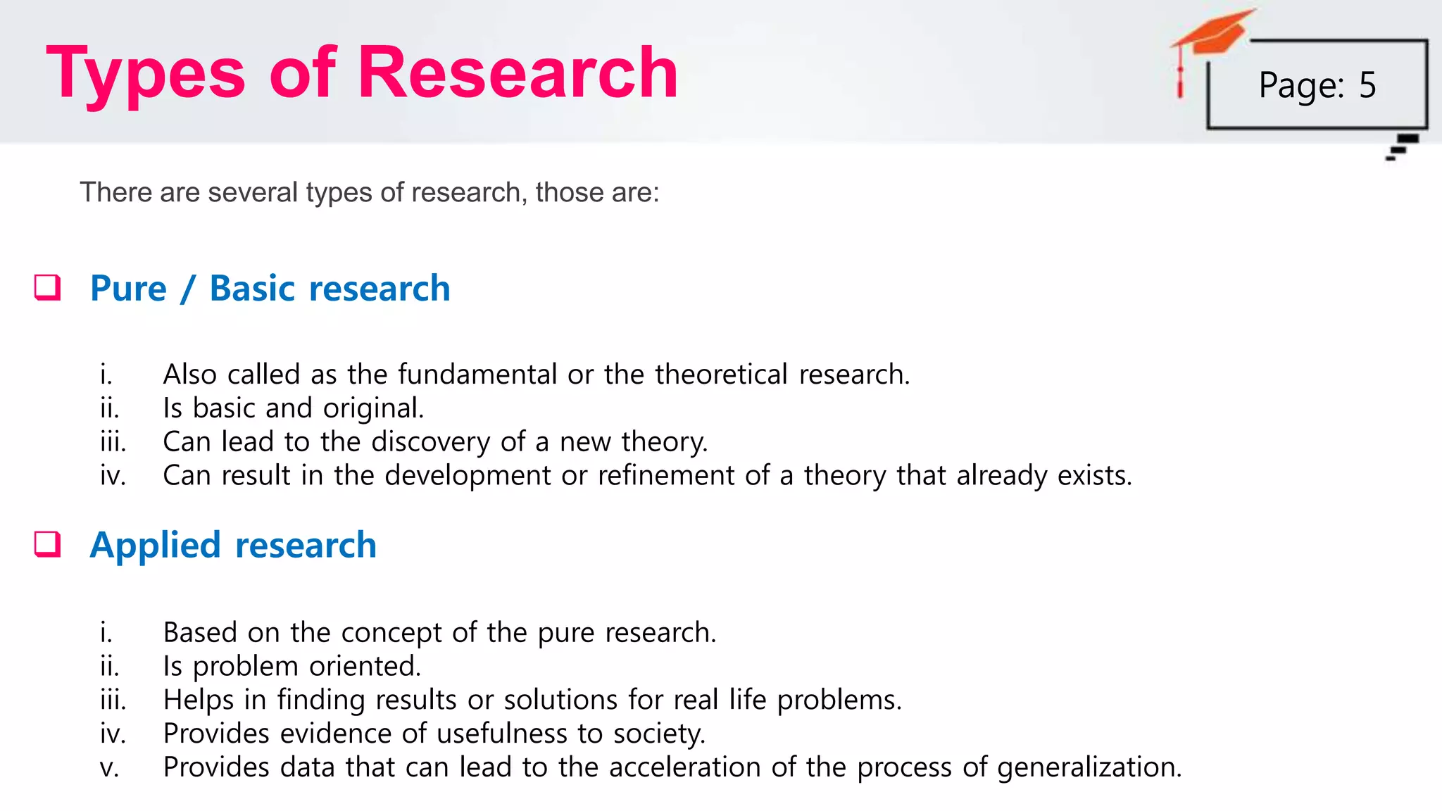 Types of Research
There are several types of research, those are:
 Pure / Basic research
i. Also called as the fundamental or the theoretical research.
ii. Is basic and original.
iii. Can lead to the discovery of a new theory.
iv. Can result in the development or refinement of a theory that already exists.
 Applied research
i. Based on the concept of the pure research.
ii. Is problem oriented.
iii. Helps in finding results or solutions for real life problems.
iv. Provides evidence of usefulness to society.
v. Provides data that can lead to the acceleration of the process of generalization.
Page: 5
 