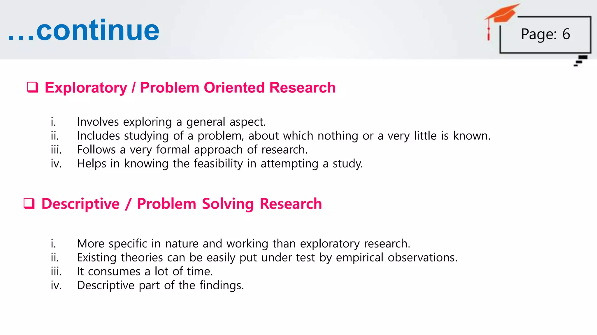 …continue
 Exploratory / Problem Oriented Research
i. Involves exploring a general aspect.
ii. Includes studying of a problem, about which nothing or a very little is known.
iii. Follows a very formal approach of research.
iv. Helps in knowing the feasibility in attempting a study.
 Descriptive / Problem Solving Research
i. More specific in nature and working than exploratory research.
ii. Existing theories can be easily put under test by empirical observations.
iii. It consumes a lot of time.
iv. Descriptive part of the findings.
Page: 6
 