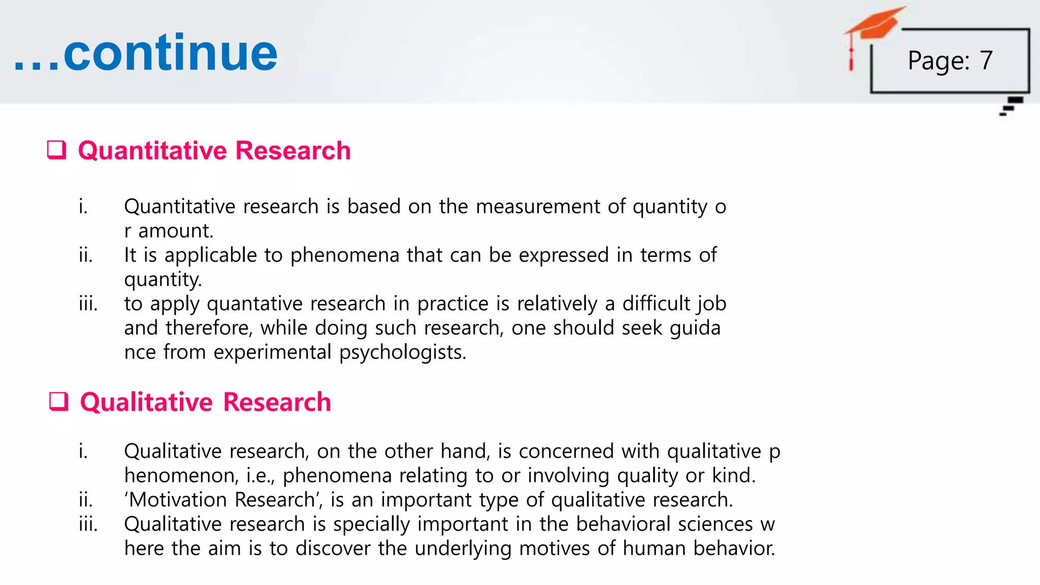 …continue
 Quantitative Research
 Qualitative Research
i. Quantitative research is based on the measurement of quantity o
r amount.
ii. It is applicable to phenomena that can be expressed in terms of
quantity.
iii. to apply quantative research in practice is relatively a difficult job
and therefore, while doing such research, one should seek guida
nce from experimental psychologists.
i. Qualitative research, on the other hand, is concerned with qualitative p
henomenon, i.e., phenomena relating to or involving quality or kind.
ii. ‘Motivation Research’, is an important type of qualitative research.
iii. Qualitative research is specially important in the behavioral sciences w
here the aim is to discover the underlying motives of human behavior.
Page: 7
 