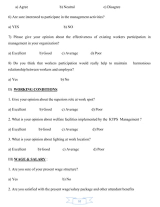 10
a) Agree b) Neutral c) Disagree
6) Are sure interested to participate in the management activities?
a) YES b) NO
7) Please give your opinion about the effectiveness of existing workers participation in
management in your organization?
a) Excellent b) Good c) Average d) Poor
8) Do you think that workers participation would really help to maintain harmonious
relationship between workers and employer?
a) Yes b) No
II) WORKING CONDITIONS:
1. Give your opinion about the superiors role at work spot?
a) Excellent b) Good c) Average d) Poor
2. What is your opinion about welfare facilities implemented by the KTPS Management ?
a) Excellent b) Good c) Average d) Poor
3. What is your opinion about lighting at work location?
a) Excellent b) Good c) Average d) Poor
III) WAGE & SALARY :
1. Are you sure of your present wage structure?
a) Yes b) No
2. Are you satisfied with the present wage/salary package and other attendant benefits
 